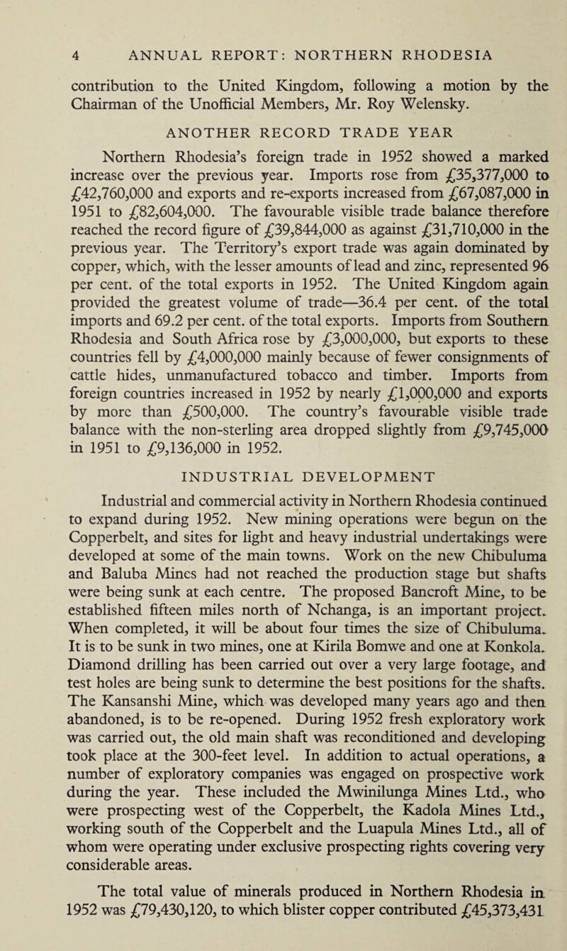 contribution to the United Kingdom, following a motion by the Chairman of the Unofficial Members, Mr. Roy Welensky. ANOTHER RECORD TRADE YEAR Northern Rhodesia’s foreign trade in 1952 showed a marked increase over the previous year. Imports rose from £35,377,000 to £42,760,000 and exports and re-exports increased from £67,087,000 in 1951 to £82,604,000. The favourable visible trade balance therefore reached the record figure of £39,844,000 as against £31,710,000 in the previous year. The Territory’s export trade was again dominated by copper, which, with the lesser amounts of lead and zinc, represented 96 per cent, of the total exports in 1952. The United Kingdom again provided the greatest volume of trade—36.4 per cent, of the total imports and 69.2 per cent, of the total exports. Imports from Southern Rhodesia and South Africa rose by £3,000,000, but exports to these countries fell by £4,000,000 mainly because of fewer consignments of cattle hides, unmanufactured tobacco and timber. Imports from foreign countries increased in 1952 by nearly £1,000,000 and exports by more than £500,000. The country’s favourable visible trade balance with the non-sterling area dropped slightly from £9,745,000 in 1951 to £9,136,000 in 1952. INDUSTRIAL DEVELOPMENT Industrial and commercial activity in Northern Rhodesia continued to expand during 1952. New mining operations were begun on the Copperbelt, and sites for fight and heavy industrial undertakings were developed at some of the main towns. Work on the new Chibuluma and Baluba Mines had not reached the production stage but shafts were being sunk at each centre. The proposed Bancroft Mine, to be established fifteen miles north of Nchanga, is an important project. When completed, it will be about four times the size of Chibuluma. It is to be sunk in two mines, one at Kirila Bomwe and one at Konkola. Diamond drilling has been carried out over a very large footage, and test holes are being sunk to determine the best positions for the shafts. The Kansanshi Mine, which was developed many years ago and then abandoned, is to be re-opened. During 1952 fresh exploratory work was carried out, the old main shaft was reconditioned and developing took place at the 300-feet level. In addition to actual operations, a number of exploratory companies was engaged on prospective work during the year. These included the Mwinilunga Mines Ltd., who were prospecting west of the Copperbelt, the Kadola Mines Ltd., working south of the Copperbelt and the Luapula Mines Ltd., all of whom were operating under exclusive prospecting rights covering very considerable areas. The total value of minerals produced in Northern Rhodesia in 1952 was £79,430,120, to which blister copper contributed £45,373,431