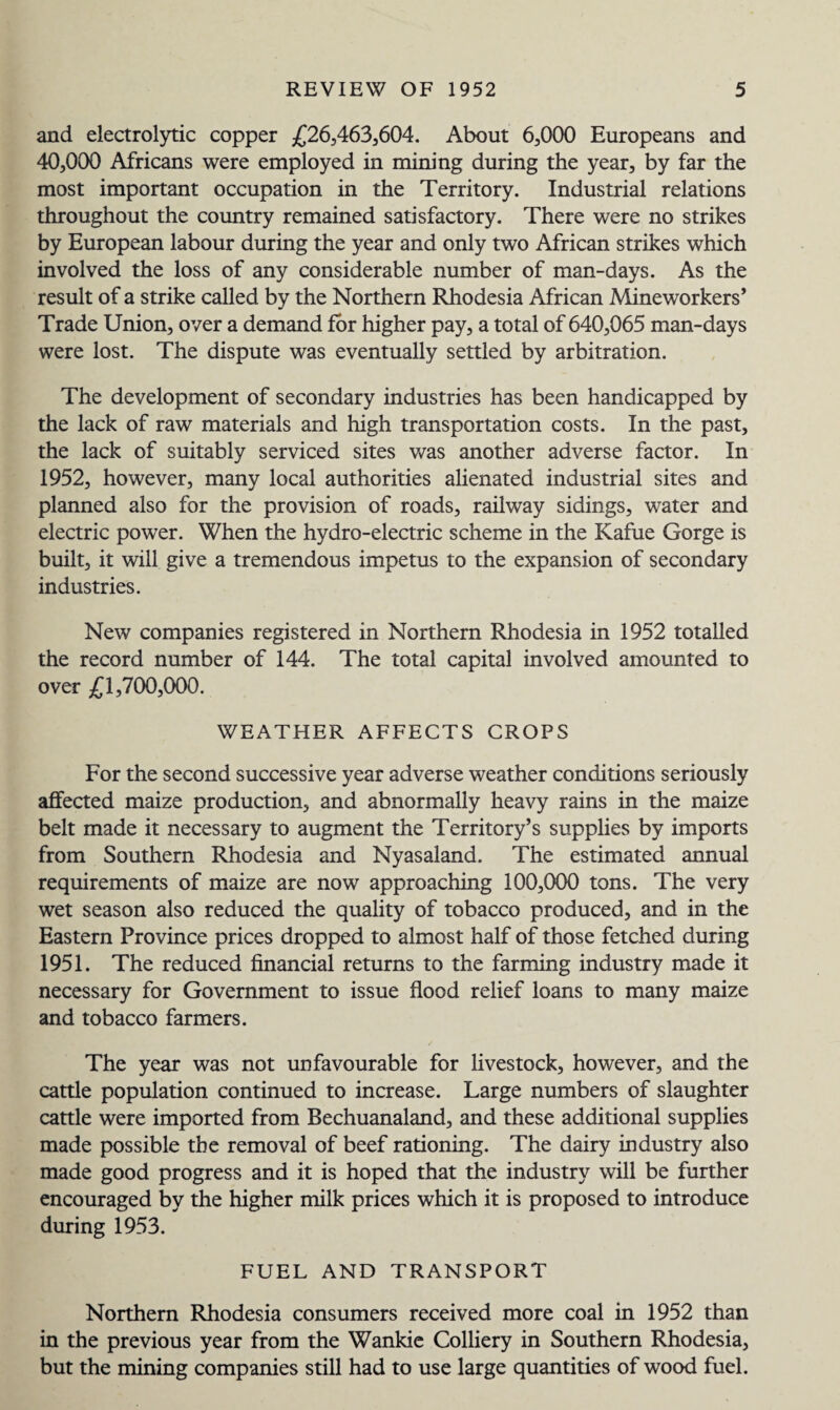 and electrolytic copper £26,463,604. About 6,000 Europeans and 40,000 Africans were employed in mining during the year, by far the most important occupation in the Territory. Industrial relations throughout the country remained satisfactory. There were no strikes by European labour during the year and only two African strikes which involved the loss of any considerable number of man-days. As the result of a strike called by the Northern Rhodesia African Mineworkers* Trade Union, over a demand for higher pay, a total of 640,065 man-days were lost. The dispute was eventually settled by arbitration. The development of secondary industries has been handicapped by the lack of raw materials and high transportation costs. In the past, the lack of suitably serviced sites was another adverse factor. In 1952, however, many local authorities alienated industrial sites and planned also for the provision of roads, railway sidings, water and electric power. When the hydro-electric scheme in the Kafue Gorge is built, it will give a tremendous impetus to the expansion of secondary industries. New companies registered in Northern Rhodesia in 1952 totalled the record number of 144. The total capital involved amounted to over £1,700,000. WEATHER AFFECTS CROPS For the second successive year adverse weather conditions seriously affected maize production, and abnormally heavy rains in the maize belt made it necessary to augment the Territory’s supplies by imports from Southern Rhodesia and Nyasaland. The estimated annual requirements of maize are now approaching 100,000 tons. The very wet season also reduced the quality of tobacco produced, and in the Eastern Province prices dropped to almost half of those fetched during 1951. The reduced financial returns to the farming industry made it necessary for Government to issue flood relief loans to many maize and tobacco farmers. The year was not unfavourable for livestock, however, and the cattle population continued to increase. Large numbers of slaughter cattle were imported from Bechuanaland, and these additional supplies made possible the removal of beef rationing. The dairy industry also made good progress and it is hoped that the industry will be further encouraged by the higher milk prices which it is proposed to introduce during 1953. FUEL AND TRANSPORT Northern Rhodesia consumers received more coal in 1952 than in the previous year from the Wankie Colliery in Southern Rhodesia, but the mining companies still had to use large quantities of wood fuel.