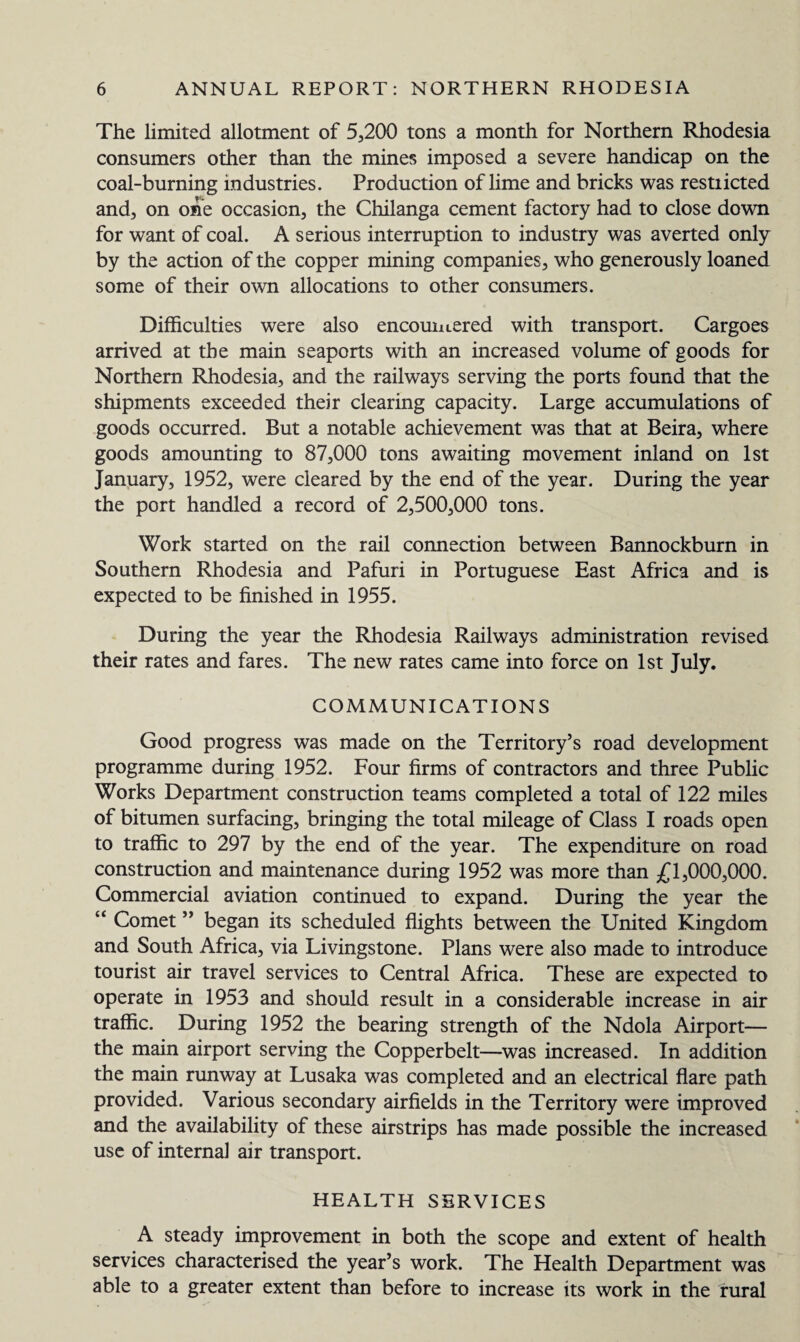 The limited allotment of 5,200 tons a month for Northern Rhodesia consumers other than the mines imposed a severe handicap on the coal-burning industries. Production of lime and bricks was restiicted and, on one occasion, the Chilanga cement factory had to close down for want of coal. A serious interruption to industry was averted only by the action of the copper mining companies, who generously loaned some of their own allocations to other consumers. Difficulties were also encountered with transport. Cargoes arrived at the main seaports with an increased volume of goods for Northern Rhodesia, and the railways serving the ports found that the shipments exceeded their clearing capacity. Large accumulations of goods occurred. But a notable achievement was that at Beira, where goods amounting to 87,000 tons awaiting movement inland on 1st January, 1952, were cleared by the end of the year. During the year the port handled a record of 2,500,000 tons. Work started on the rail connection between Bannockburn in Southern Rhodesia and Pafuri in Portuguese East Africa and is expected to be finished in 1955. During the year the Rhodesia Railways administration revised their rates and fares. The new rates came into force on 1st July. COMMUNICATIONS Good progress was made on the Territory’s road development programme during 1952. Four firms of contractors and three Public Works Department construction teams completed a total of 122 miles of bitumen surfacing, bringing the total mileage of Class I roads open to traffic to 297 by the end of the year. The expenditure on road construction and maintenance during 1952 was more than £1,000,000. Commercial aviation continued to expand. During the year the “ Comet ” began its scheduled flights between the United Kingdom and South Africa, via Livingstone. Plans were also made to introduce tourist air travel services to Central Africa. These are expected to operate in 1953 and should result in a considerable increase in air traffic. During 1952 the bearing strength of the Ndola Airport— the main airport serving the Copperbelt—was increased. In addition the main runway at Lusaka was completed and an electrical flare path provided. Various secondary airfields in the Territory were improved and the availability of these airstrips has made possible the increased use of internal air transport. HEALTH SERVICES A steady improvement in both the scope and extent of health services characterised the year’s work. The Health Department was able to a greater extent than before to increase its work in the rural