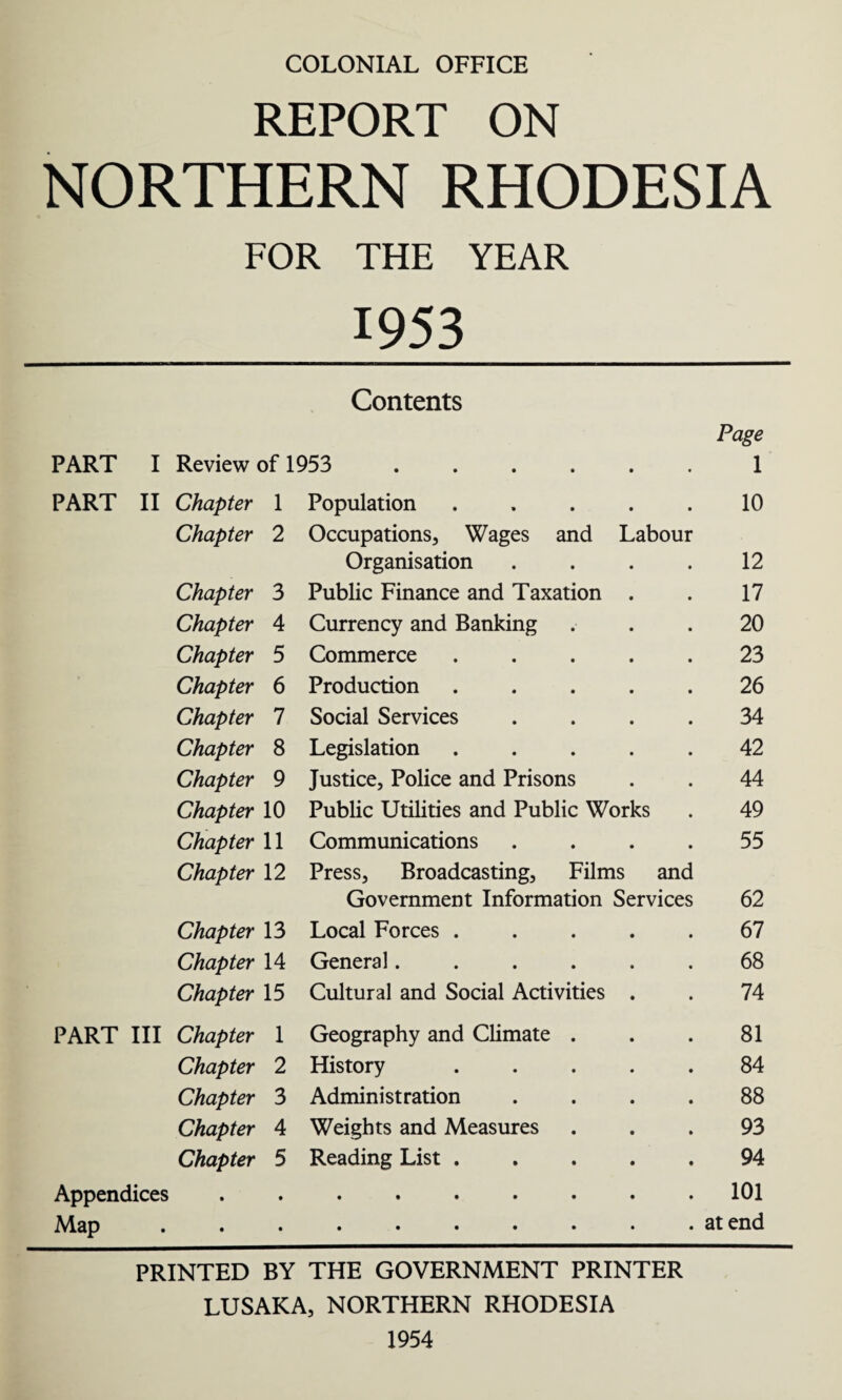 COLONIAL OFFICE REPORT ON NORTHERN RHODESIA FOR THE YEAR 1953 Contents PART I Review of 1953 . Page 1 PART II Chapter 1 Population ..... 10 Chapter 2 Occupations, Wages and Labour Organisation .... 12 Chapter 3 Public Finance and Taxation . 17 Chapter 4 Currency and Banking 20 Chapter 5 Commerce ..... 23 Chapter 6 Production ..... 26 Chapter 7 Social Services .... 34 Chapter 8 Legislation ..... 42 Chapter 9 Justice, Police and Prisons 44 Chapter 10 Public Utilities and Public Works 49 Chapter 11 Communications .... 55 Chapter 12 Press, Broadcasting, Films and Government Information Services 62 Chapter 13 Local Forces ..... 67 Chapter 14 General...... 68 Chapter 15 Cultural and Social Activities . 74 PART III Chapter 1 Geography and Climate . 81 Chapter 2 History ..... 84 Chapter 3 Administration .... 88 Chapter 4 Weights and Measures 93 Chapter 5 Reading List. 94 Appendices 101 Map at end PRINTED BY THE GOVERNMENT PRINTER LUSAKA, NORTHERN RHODESIA 1954