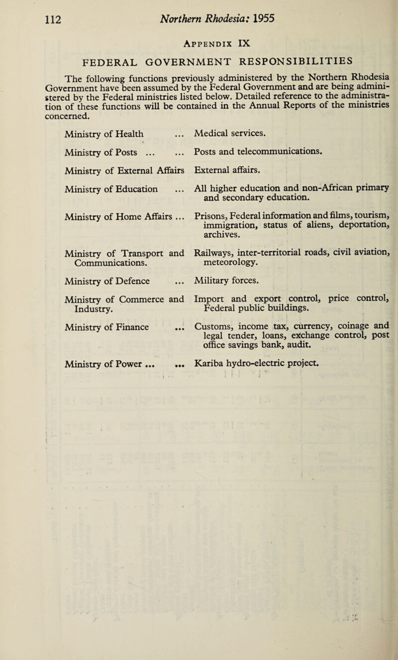 Appendix IX FEDERAL GOVERNMENT RESPONSIBILITIES The following functions previously administered by the Northern Rhodesia Government have been assumed by the Federal Government and are being admini¬ stered by the Federal ministries listed below. Detailed reference to the administra¬ tion of these functions will be contained in the Annual Reports of the ministries concerned. Ministry of Health Ministry of Posts ... Ministry of External Affairs Ministry of Education Ministry of Home Affairs ... Medical services. Posts and telecommunications. External affairs. All higher education and non-African primary and secondary education. Prisons, Federal information and films, tourism, immigration, status of aliens, deportation, archives. Ministry of Transport and Railways, inter-territorial roads, civil aviation. Communications. meteorology. Ministry of Defence ... Military forces. Ministry of Commerce and Industry. Import and export control, price control. Federal public buildings. Ministry of Finance ... Customs, income tax, currency, coinage and legal tender, loans, exchange control, post office savings bank, audit. Ministry of Power Kariba hydro-electric project. -1 1 :l • •• •••