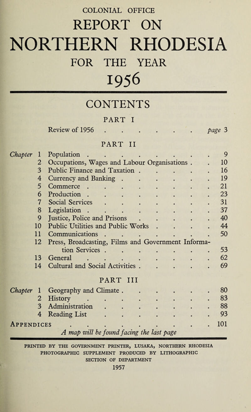 COLONIAL OFFICE REPORT ON NORTHERN RHODESIA FOR THE YEAR 1956 CONTENTS PART I Review of 1956 ...... page 3 PART II Chapter 1 Population ....... 9 2 Occupations, Wages and Labour Organisations . . 10 3 Public Finance and Taxation .... . 16 4 Currency and Banking ..... . 19 5 Commerce ....... . 21 6 Production ....... . 23 7 Social Services ...... . 31 8 Legislation ....... . 37 9 Justice, Police and Prisons .... . 40 10 Public Utilities and Public Works . . 44 11 Communications ...... . 50 12 Press, Broadcasting, Films and Government Informa- tion Services ...... . 53 13 General ....... . 62 14 Cultural and Social Activities .... . 69 PART III Chapter 1 Geography and Climate ..... . 80 2 History ....... . 83 3 Administration ...... . 88 4 Reading List ...... . 93 Appendices. . 101 A map will be found facing the last page PRINTED BY THE GOVERNMENT PRINTER, LUSAKA, NORTHERN RHODESIA PHOTOGRAPHIC SUPPLEMENT PRODUCED BY LITHOGRAPHIC SECTION OF DEPARTMENT 1957