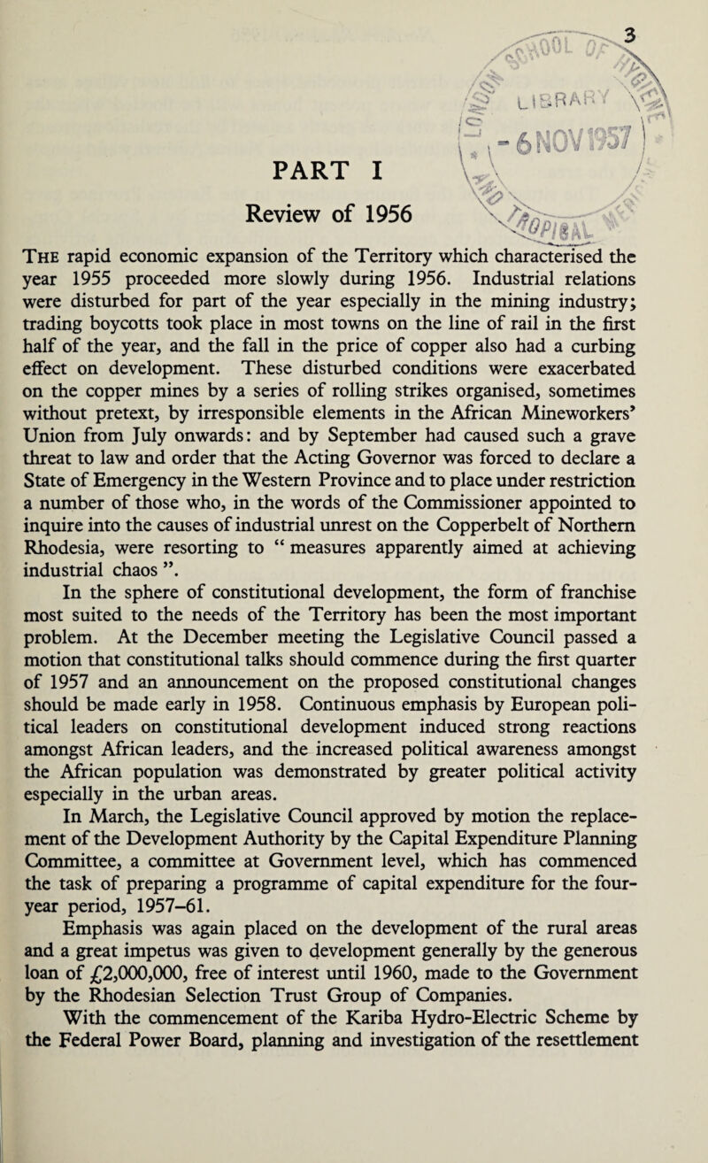 PART I Review of 1956 The rapid economic expansion of the Territory which year 1955 proceeded more slowly during 1956. Industrial relations were disturbed for part of the year especially in the mining industry; trading boycotts took place in most towns on the line of rail in the first half of the year, and the fall in the price of copper also had a curbing effect on development. These disturbed conditions were exacerbated on the copper mines by a series of rolling strikes organised, sometimes without pretext, by irresponsible elements in the African Mineworkers’ Union from July onwards: and by September had caused such a grave threat to law and order that the Acting Governor was forced to declare a State of Emergency in the Western Province and to place under restriction a number of those who, in the words of the Commissioner appointed to inquire into the causes of industrial unrest on the Copperbelt of Northern Rhodesia, were resorting to “ measures apparently aimed at achieving industrial chaos In the sphere of constitutional development, the form of franchise most suited to the needs of the Territory has been the most important problem. At the December meeting the Legislative Council passed a motion that constitutional talks should commence during the first quarter of 1957 and an announcement on the proposed constitutional changes should be made early in 1958. Continuous emphasis by European poli¬ tical leaders on constitutional development induced strong reactions amongst African leaders, and the increased political awareness amongst the African population was demonstrated by greater political activity especially in the urban areas. In March, the Legislative Council approved by motion the replace¬ ment of the Development Authority by the Capital Expenditure Planning Committee, a committee at Government level, which has commenced the task of preparing a programme of capital expenditure for the four- year period, 1957-61. Emphasis was again placed on the development of the rural areas and a great impetus was given to development generally by the generous loan of £2,000,000, free of interest until 1960, made to the Government by the Rhodesian Selection Trust Group of Companies. With the commencement of the Kariba Hydro-Electric Scheme by the Federal Power Board, planning and investigation of the resettlement
