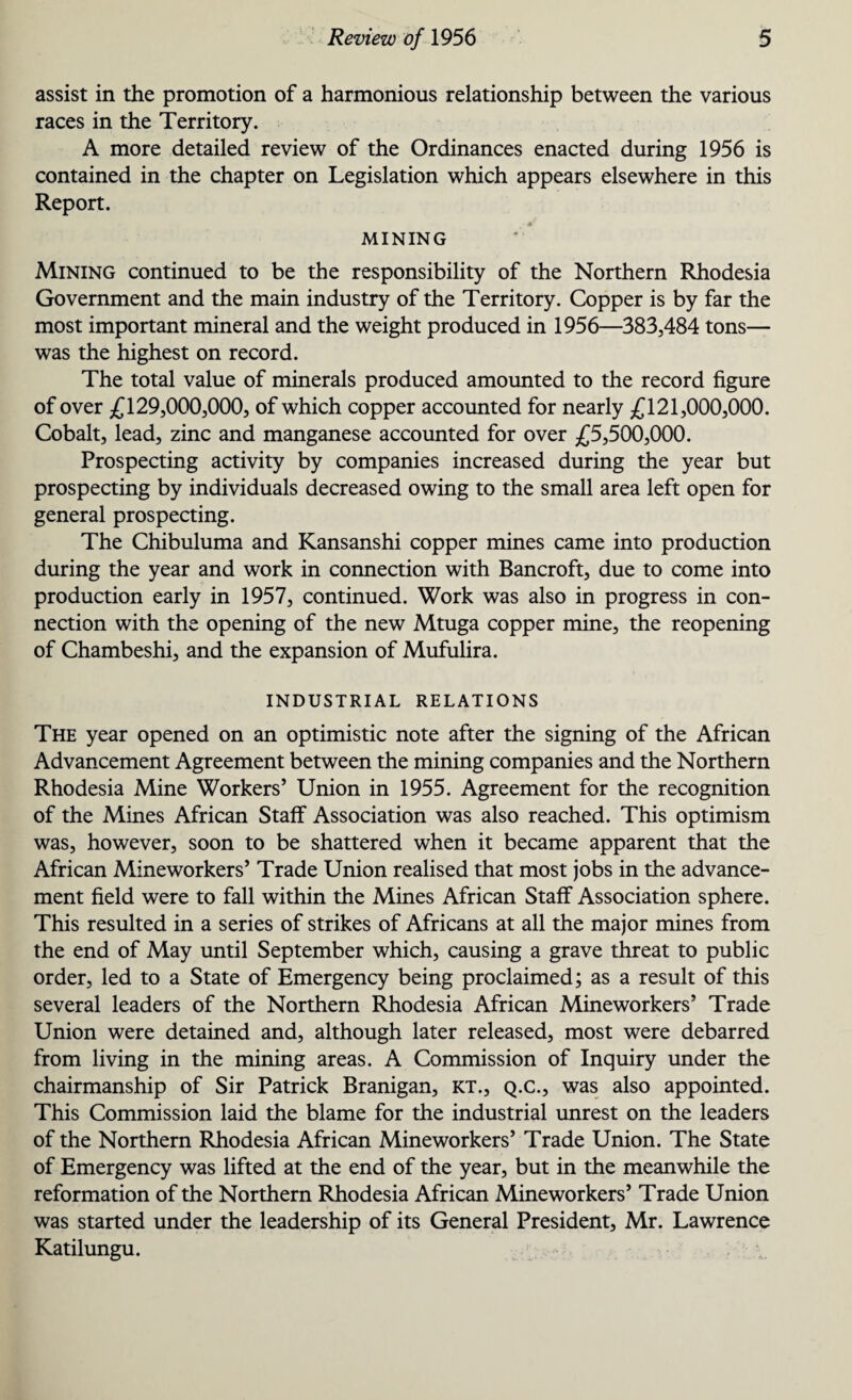 assist in the promotion of a harmonious relationship between the various races in the Territory. A more detailed review of the Ordinances enacted during 1956 is contained in the chapter on Legislation which appears elsewhere in this Report. MINING Mining continued to be the responsibility of the Northern Rhodesia Government and the main industry of the Territory. Copper is by far the most important mineral and the weight produced in 1956—383,484 tons— was the highest on record. The total value of minerals produced amounted to the record figure of over £129,000,000, of which copper accounted for nearly £121,000,000. Cobalt, lead, zinc and manganese accounted for over £5,500,000. Prospecting activity by companies increased during the year but prospecting by individuals decreased owing to the small area left open for general prospecting. The Chibuluma and Kansanshi copper mines came into production during the year and work in connection with Bancroft, due to come into production early in 1957, continued. Work was also in progress in con¬ nection with the opening of the new Mtuga copper mine, the reopening of Chambeshi, and the expansion of Mufulira. INDUSTRIAL RELATIONS The year opened on an optimistic note after the signing of the African Advancement Agreement between the mining companies and the Northern Rhodesia Mine Workers’ Union in 1955. Agreement for the recognition of the Mines African Staff Association was also reached. This optimism was, however, soon to be shattered when it became apparent that the African Mineworkers’ Trade Union realised that most jobs in the advance¬ ment field were to fall within the Mines African Staff Association sphere. This resulted in a series of strikes of Africans at all the major mines from the end of May until September which, causing a grave threat to public order, led to a State of Emergency being proclaimed; as a result of this several leaders of the Northern Rhodesia African Mineworkers’ Trade Union were detained and, although later released, most were debarred from living in the mining areas. A Commission of Inquiry under the chairmanship of Sir Patrick Branigan, kt., q.c., was also appointed. This Commission laid the blame for the industrial unrest on the leaders of the Northern Rhodesia African Mineworkers’ Trade Union. The State of Emergency was lifted at the end of the year, but in the meanwhile the reformation of the Northern Rhodesia African Mineworkers’ Trade Union was started under the leadership of its General President, Mr. Lawrence Katilungu.