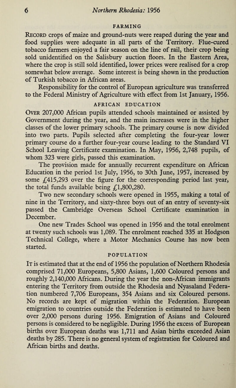 FARMING Record crops of maize and ground-nuts were reaped during the year and food supplies were adequate in all parts of the Territory. Flue-cured tobacco farmers enjoyed a fair season on the line of rail, their crop being sold unidentified on the Salisbury auction floors. In the Eastern Area, where the crop is still sold identified, lower prices were realised for a crop somewhat below average. Some interest is being shown in the production of Turkish tobacco in African areas. Responsibility for the control of European agriculture was transferred to the Federal Ministry of Agriculture with effect from 1st January, 1956. AFRICAN EDUCATION Over 207,000 African pupils attended schools maintained or assisted by Government during the year, and the main increases were in the higher classes of the lower primary schools. The primary course is now divided into two parts. Pupils selected after completing the four-year lower primary course do a further four-year course leading to the Standard VI School Leaving Certificate examination. In May, 1956, 2,748 pupils, of whom 323 were girls, passed this examination. The provision made for annually recurrent expenditure on African Education in the period 1st July, 1956, to 30th June, 1957, increased by some £415,293 over the figure for the corresponding period last year, the total funds available being £1,800,280. Two new secondary schools were opened in 1955, making a total of nine in the Territory, and sixty-three boys out of an entry of seventy-six passed the Cambridge Overseas School Certificate examination in December. One new Trades School was opened in 1956 and the total enrolment at twenty such schools was 1,089. The enrolment reached 335 at Hodgson Technical College, where a Motor Mechanics Course has now been started. POPULATION It is estimated that at the end of 1956 the population of Northern Rhodesia comprised 71,000 Europeans, 5,800 Asians, 1,600 Coloured persons and roughly 2,140,000 Africans. During the year the non-African immigrants entering the Territory from outside the Rhodesia and Nyasaland Federa¬ tion numbered 7,706 Europeans, 354 Asians and six Coloured persons. No records are kept of migration within the Federation. European emigration to countries outside the Federation is estimated to have been over 2,000 persons during 1956. Emigration of Asians and Coloured persons is considered to be negligible. During 1956 the excess of European births over European deaths was 1,711 and Asian births exceeded Asian deaths by 285. There is no general system of registration for Coloured and African births and deaths.