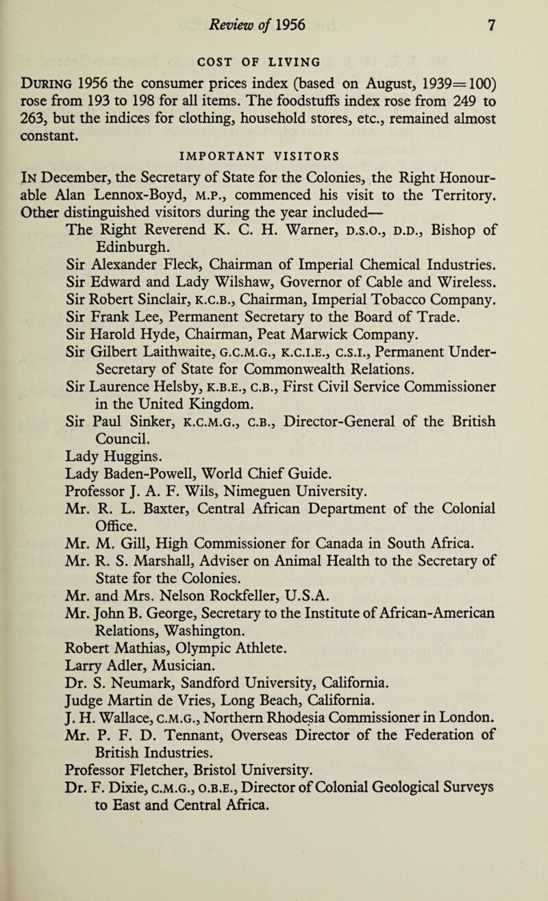 COST OF LIVING During 1956 the consumer prices index (based on August, 1939= 100) rose from 193 to 198 for all items. The foodstuffs index rose from 249 to 263, but the indices for clothing, household stores, etc., remained almost constant. IMPORTANT VISITORS In December, the Secretary of State for the Colonies, the Right Honour¬ able Alan Lennox-Boyd, m.p., commenced his visit to the Territory. Other distinguished visitors during the year included— The Right Reverend K. C. H. Warner, d.s.o., d.d., Bishop of Edinburgh. Sir Alexander Fleck, Chairman of Imperial Chemical Industries. Sir Edward and Lady Wilshaw, Governor of Cable and Wireless. Sir Robert Sinclair, k.c.b., Chairman, Imperial Tobacco Company. Sir Frank Lee, Permanent Secretary to the Board of Trade. Sir Harold Hyde, Chairman, Peat Marwick Company. Sir Gilbert Laithwaite, g.c.m.g., k.c.i.e., c.s.i., Permanent Under¬ secretary of State for Commonwealth Relations. Sir Laurence Helsby, k.b.e., c.B., First Civil Service Commissioner in the United Kingdom. Sir Paul Sinker, k.c.m.g., c.b., Director-General of the British Council. Lady Huggins. Lady Baden-Powell, World Chief Guide. Professor J. A. F. Wils, Nimeguen University. Mr. R. L. Baxter, Central African Department of the Colonial Office. Mr. M. Gill, High Commissioner for Canada in South Africa. Mr. R. S. Marshall, Adviser on Animal Health to the Secretary of State for the Colonies. Mr. and Mrs. Nelson Rockfeller, U.S.A. Mr. John B. George, Secretary to the Institute of African-American Relations, Washington. Robert Mathias, Olympic Athlete. Larry Adler, Musician. Dr. S. Neumark, Sandford University, California. Judge Martin de Vries, Long Beach, California. J. H. Wallace, c.m.g., Northern Rhodesia Commissioner in London. Mr. P. F. D. Tennant, Overseas Director of the Federation of British Industries. Professor Fletcher, Bristol University. Dr. F. Dixie, c.m.g., o.b.e., Director of Colonial Geological Surveys to East and Central Africa.