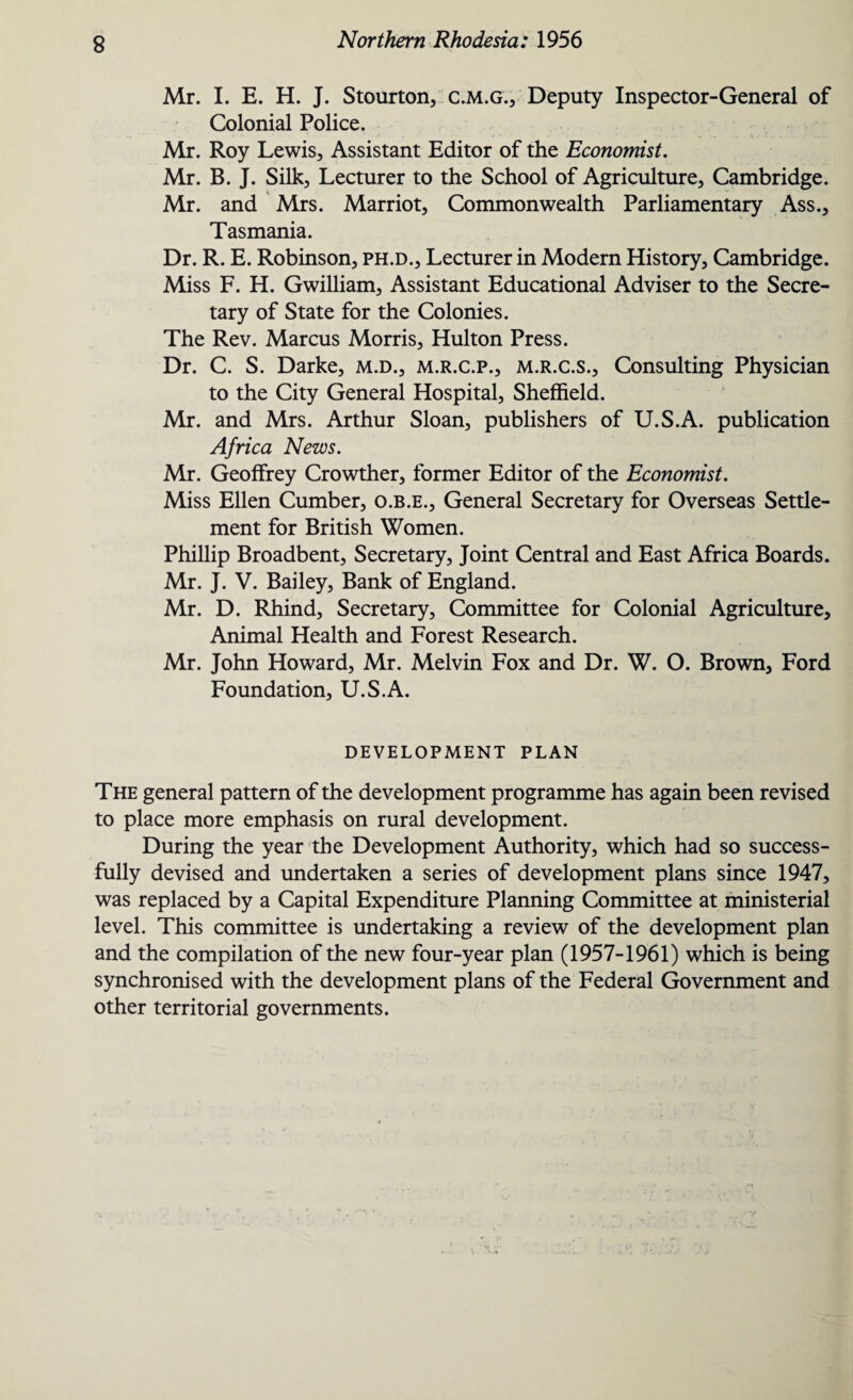 Mr. I. E. H. J. Stourton, c.m.g., Deputy Inspector-General of Colonial Police. Mr. Roy Lewis, Assistant Editor of the Economist. Mr. B. J. Silk, Lecturer to the School of Agriculture, Cambridge. Mr. and Mrs. Marriot, Commonwealth Parliamentary Ass., Tasmania. Dr. R. E. Robinson, ph.d.. Lecturer in Modern History, Cambridge. Miss F. H. Gwilliam, Assistant Educational Adviser to the Secre¬ tary of State for the Colonies. The Rev. Marcus Morris, Hulton Press. Dr. C. S. Darke, m.d., m.r.c.p., m.r.c.s.. Consulting Physician to the City General Hospital, Sheffield. Mr. and Mrs. Arthur Sloan, publishers of U.S.A. publication Africa News. Mr. Geoffrey Crowther, former Editor of the Economist. Miss Ellen Cumber, o.b.e.. General Secretary for Overseas Settle¬ ment for British Women. Phillip Broadbent, Secretary, Joint Central and East Africa Boards. Mr. J. V. Bailey, Bank of England. Mr. D. Rhind, Secretary, Committee for Colonial Agriculture, Animal Health and Forest Research. Mr. John Howard, Mr. Melvin Fox and Dr. W. O. Brown, Ford Foundation, U.S.A. DEVELOPMENT PLAN The general pattern of the development programme has again been revised to place more emphasis on rural development. During the year the Development Authority, which had so success¬ fully devised and undertaken a series of development plans since 1947, was replaced by a Capital Expenditure Planning Committee at ministerial level. This committee is undertaking a review of the development plan and the compilation of the new four-year plan (1957-1961) which is being synchronised with the development plans of the Federal Government and other territorial governments.