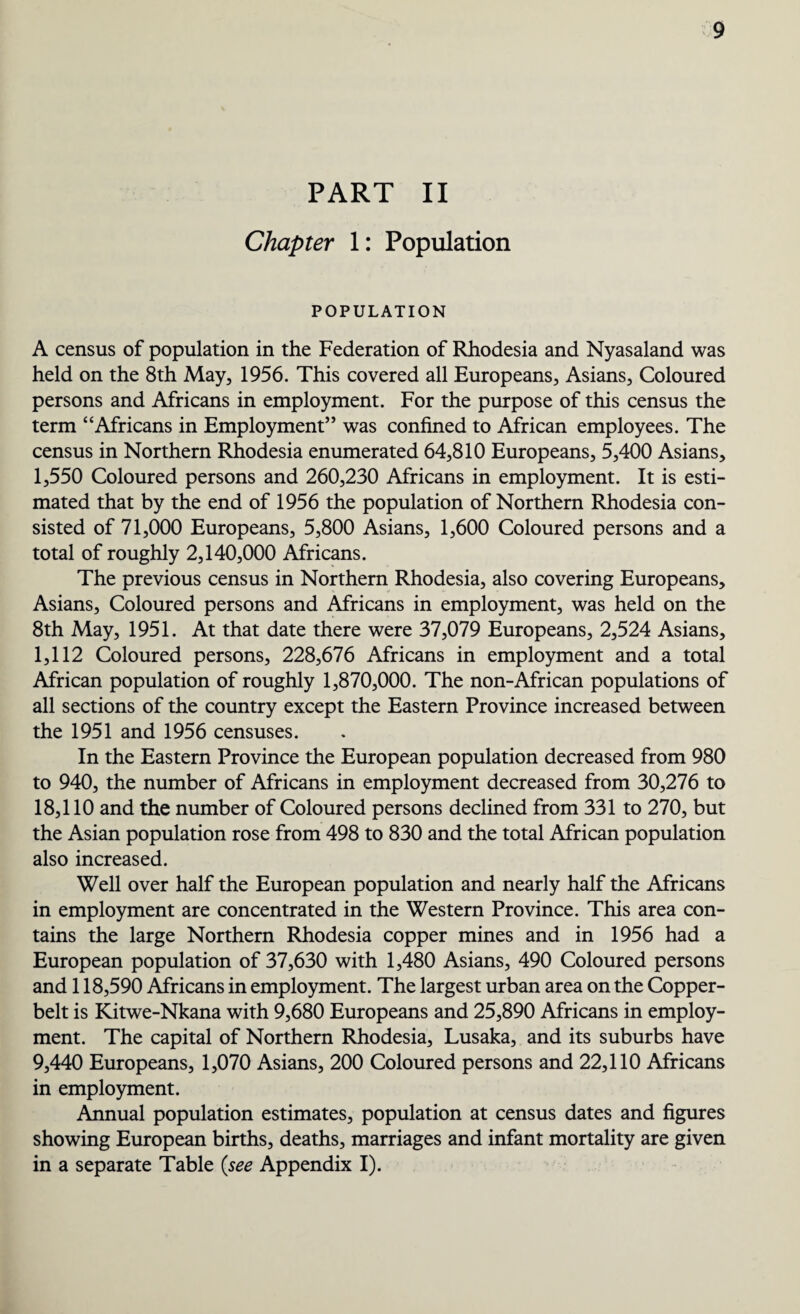 PART II Chapter 1: Population POPULATION A census of population in the Federation of Rhodesia and Nyasaland was held on the 8th May, 1956. This covered all Europeans, Asians, Coloured persons and Africans in employment. For the purpose of this census the term “Africans in Employment” was confined to African employees. The census in Northern Rhodesia enumerated 64,810 Europeans, 5,400 Asians, 1,550 Coloured persons and 260,230 Africans in employment. It is esti¬ mated that by the end of 1956 the population of Northern Rhodesia con¬ sisted of 71,000 Europeans, 5,800 Asians, 1,600 Coloured persons and a total of roughly 2,140,000 Africans. The previous census in Northern Rhodesia, also covering Europeans, Asians, Coloured persons and Africans in employment, was held on the 8th May, 1951. At that date there were 37,079 Europeans, 2,524 Asians, 1,112 Coloured persons, 228,676 Africans in employment and a total African population of roughly 1,870,000. The non-African populations of all sections of the country except the Eastern Province increased between the 1951 and 1956 censuses. In the Eastern Province the European population decreased from 980 to 940, the number of Africans in employment decreased from 30,276 to 18,110 and the number of Coloured persons declined from 331 to 270, but the Asian population rose from 498 to 830 and the total African population also increased. Well over half the European population and nearly half the Africans in employment are concentrated in the Western Province. This area con¬ tains the large Northern Rhodesia copper mines and in 1956 had a European population of 37,630 with 1,480 Asians, 490 Coloured persons and 118,590 Africans in employment. The largest urban area on the Copper- belt is Kitwe-Nkana with 9,680 Europeans and 25,890 Africans in employ¬ ment. The capital of Northern Rhodesia, Lusaka, and its suburbs have 9,440 Europeans, 1,070 Asians, 200 Coloured persons and 22,110 Africans in employment. Annual population estimates, population at census dates and figures showing European births, deaths, marriages and infant mortality are given in a separate Table (see Appendix I).