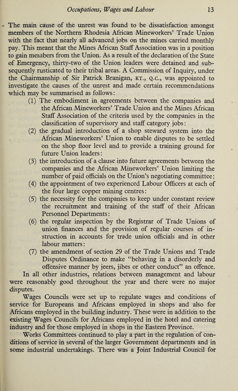 The main cause of the unrest was found to be dissatisfaction amongst members of the Northern Rhodesia African Mineworkers’ Trade Union with the fact that nearly all advanced jobs on the mines carried monthly pay. This meant that the Mines African Staff Association was in a position to gain members from the Union. As a result of the declaration of the State of Emergency, thirty-two of the Union leaders were detained and sub¬ sequently rusticated to their tribal areas. A Commission of Inquiry, under the Chairmanship of Sir Patrick Branigan, kt., q.c., was appointed to investigate the causes of the unrest and made certain recommendations which may be summarised as follows: (1) The embodiment in agreements between the companies and the African Mineworkers’ Trade Union and the Mines African Staff Association of the criteria used by the companies in the classification of supervisory and staff category jobs: (2) the gradual introduction of a shop steward system into the African Mineworkers’ Union to enable disputes to be settled on the shop floor level and to provide a training ground for future Union leaders: (3) the introduction of a clause into future agreements between the companies and the African Mineworkers’ Union limiting the number of paid officials on the Union’s negotiating committee: (4) the appointment of two experienced Labour Officers at each of the four large copper mining centres: (5) the necessity for the companies to keep under constant review the recruitment and training of the staff of their African Personnel Departments: (6) the regular inspection by the Registrar of Trade Unions of union finances and the provision of regular courses of in¬ struction in accounts for trade union officials and in other labour matters: (7) the amendment of section 29 of the Trade Unions and Trade Disputes Ordinance to make “behaving in a disorderly and offensive manner by jeers, jibes or other conduct” an offence. In all other industries, relations between management and labour were reasonably good throughout the year and there were no major disputes. Wages Councils were set up to regulate wages and conditions of service for Europeans and Africans employed in shops and also for Africans employed in the building industry. These were in addition to the existing Wages Councils for Africans employed in the hotel and catering industry and for those employed in shops in the Eastern Province. Works Committees continued to play a part in the regulation of con¬ ditions of service in several of the larger Government departments and in some industrial undertakings. There was a Joint Industrial Council for