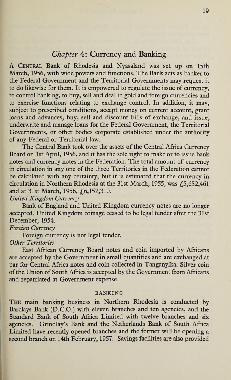 Chapter 4: Currency and Banking A Central Bank of Rhodesia and Nyasaland was set up on 15th March, 1956, with wide powers and functions. The Bank acts as banker to the Federal Government and the Territorial Governments may request it to do likewise for them. It is empowered to regulate the issue of currency, to control banking, to buy, sell and deal in gold and foreign currencies and to exercise functions relating to exchange control. In addition, it may, subject to prescribed conditions, accept money on current account, grant loans and advances, buy, sell and discount bills of exchange, and issue, underwrite and manage loans for the Federal Government, the Territorial Governments, or other bodies corporate established under the authority of any Federal or Territorial law. The Central Bank took over the assets of the Central Africa Currency Board on 1st April, 1956, and it has the sole right to make or to issue bank notes and currency notes in the Federation. The total amount of currency in circulation in any one of the three Territories in the Federation cannot be calculated with any certainty, but it is estimated that the currency in circulation in Northern Rhodesia at the 31st March, 1955, was £5,652,461 and at 31st March, 1956, £6,152,310. United Kingdom Currency Bank of England and United Kingdom currency notes are no longer accepted. United Kingdom coinage ceased to be legal tender after the 31st December, 1954. Foreign Currency Foreign currency is not legal tender. Other Territories East African Currency Board notes and coin imported by Africans are accepted by the Government in small quantities and are exchanged at par for Central Africa notes and coin collected in Tanganyika. Silver coin of the Union of South Africa is accepted by the Government from Africans and repatriated at Government expense. BANKING The main banking business in Northern Rhodesia is conducted by Barclays Bank (D.C.O.) with eleven branches and ten agencies, and the Standard Bank of South Africa Limited with twelve branches and six agencies. Grindlay’s Bank and the Netherlands Bank of South Africa Limited have recently opened branches and the former will be opening a second branch on 14th February, 1957. Savings facilities are also provided