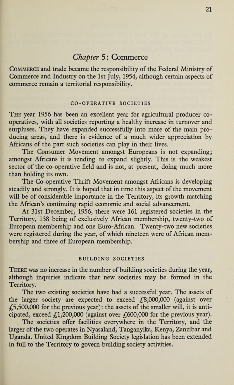 Chapter 5: Commerce Commerce and trade became the responsibility of the Federal Ministry of Commerce and Industry on the 1st July, 1954, although certain aspects of commerce remain a territorial responsibility. CO-OPERATIVE SOCIETIES The year 1956 has been an excellent year for agricultural producer co¬ operatives, with all societies reporting a healthy increase in turnover and surpluses. They have expanded successfully into more of the main pro¬ ducing areas, and there is evidence of a much wider appreciation by Africans of the part such societies can play in their lives. The Consumer Movement amongst Europeans is not expanding; amongst Africans it is tending to expand slightly. This is the weakest sector of the co-operative field and is not, at present, doing much more than holding its own. The Co-operative Thrift Movement amongst Africans is developing steadily and strongly. It is hoped that in time this aspect of the movement will be of considerable importance in the Territory, its growth matching the African’s continuing rapid economic and social advancement. At 31st December, 1956, there were 161 registered societies in the Territory, 138 being of exclusively African membership, twenty-two of European membership and one Euro-African. Twenty-two new societies were registered during the year, of which nineteen were of African mem¬ bership and three of European membership. BUILDING SOCIETIES There was no increase in the number of building societies during the year, although inquiries indicate that new societies may be formed in the Territory. The two existing societies have had a successful year. The assets of the larger society are expected to exceed £8,000,000 (against over £5,500,000 for the previous year): the assets of the smaller will, it is anti¬ cipated, exceed £1,200,000 (against over £600,000 for the previous year). The societies offer facilities everywhere in the Territory, and the larger of the two operates in Nyasaland, Tanganyika, Kenya, Zanzibar and Uganda. United Kingdom Building Society legislation has been extended in full to the Territory to govern building society activities.