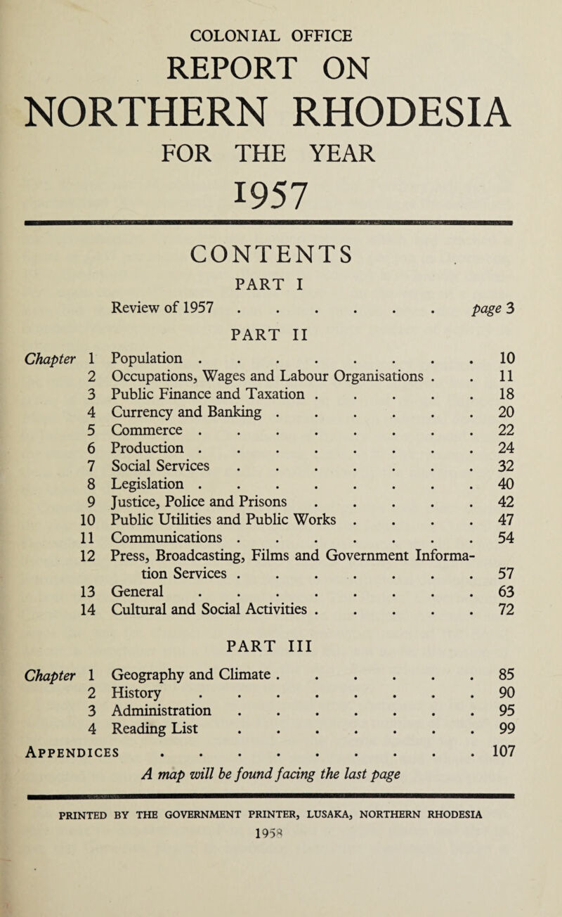 COLONIAL OFFICE REPORT ON NORTHERN RHODESIA FOR THE YEAR 1957 CONTENTS PART I Review of 1957 ...... page 3 PART II Chapter 1 Population ....... 10 2 Occupations, Wages and Labour Organisations . 11 3 Public Finance and Taxation .... 18 4 Currency and Banking ..... 20 5 Commerce ....... 22 6 Production ....... 24 7 Social Services ...... 32 8 Legislation ....... 40 9 Justice, Police and Prisons .... 42 10 Public Utilities and Public Works . 47 11 Communications ...... 54 12 Press, Broadcasting, Films and Government Informa- tion Services ...... 57 13 General ....... 63 14 Cultural and Social Activities .... 72 PART III Chapter 1 Geography and Climate ..... 85 2 History ....... 90 3 Administration ...... 95 4 Reading List. 99 Appendices. 107 A map will be found facing the last page PRINTED BY THE GOVERNMENT PRINTER, LUSAKA, NORTHERN RHODESIA 1958
