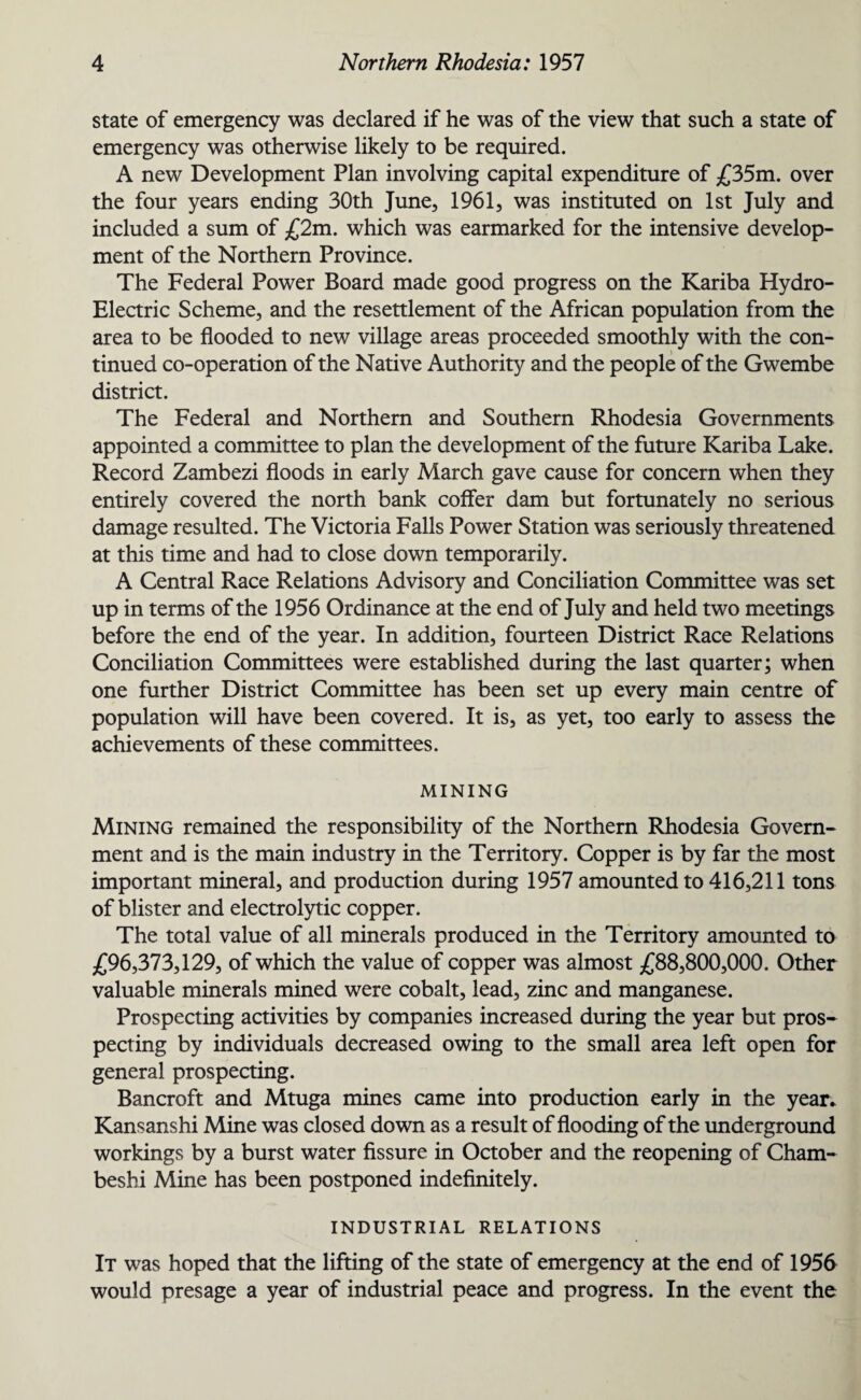 state of emergency was declared if he was of the view that such a state of emergency was otherwise likely to be required. A new Development Plan involving capital expenditure of £35m. over the four years ending 30th June, 1961, was instituted on 1st July and included a sum of £2m. which was earmarked for the intensive develop¬ ment of the Northern Province. The Federal Power Board made good progress on the Kariba Hydro- Electric Scheme, and the resettlement of the African population from the area to be flooded to new village areas proceeded smoothly with the con¬ tinued co-operation of the Native Authority and the people of the Gwembe district. The Federal and Northern and Southern Rhodesia Governments appointed a committee to plan the development of the future Kariba Lake. Record Zambezi floods in early March gave cause for concern when they entirely covered the north bank coffer dam but fortunately no serious damage resulted. The Victoria Falls Power Station was seriously threatened at this time and had to close down temporarily. A Central Race Relations Advisory and Conciliation Committee was set up in terms of the 1956 Ordinance at the end of July and held two meetings before the end of the year. In addition, fourteen District Race Relations Conciliation Committees were established during the last quarter; when one further District Committee has been set up every main centre of population will have been covered. It is, as yet, too early to assess the achievements of these committees. MINING Mining remained the responsibility of the Northern Rhodesia Govern¬ ment and is the main industry in the Territory. Copper is by far the most important mineral, and production during 1957 amounted to 416,211 tons of blister and electrolytic copper. The total value of all minerals produced in the Territory amounted to £96,373,129, of which the value of copper was almost £88,800,000. Other valuable minerals mined were cobalt, lead, zinc and manganese. Prospecting activities by companies increased during the year but pros¬ pecting by individuals decreased owing to the small area left open for general prospecting. Bancroft and Mtuga mines came into production early in the year. Kansanshi Mine was closed down as a result of flooding of the underground workings by a burst water fissure in October and the reopening of Cham- beshi Mine has been postponed indefinitely. INDUSTRIAL RELATIONS It was hoped that the lifting of the state of emergency at the end of 1956 would presage a year of industrial peace and progress. In the event the