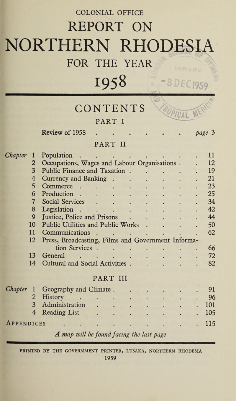 COLONIAL OFFICE REPORT ON NORTHERN RHODESIA FOR THE YEAR 1958 \»\ AV CONTENTS PART I Review of 1958 . page 3 PART II Chapter 1 Population ....... . 11 2 Occupations, Wages and Labour Organisations . . 12 3 Public Finance and Taxation .... . 19 4 Currency and Banking ..... . 21 5 Commerce ....... . 23 6 Production ....... . 25 7 Social Services ...... . 34 8 Legislation ....... . 42 9 Justice, Police and Prisons .... . 44 10 Public Utilities and Public Works . . 50 11 Communications ...... . 62 12 Press, Broadcasting, Films and Government Informa- tion Services ...... . 66 13 General ....... . 72 14 Cultural and Social Activities .... . 82 PART III Chapter 1 Geography and Climate ..... . 91 2 History ....... . 96 3 Administration ...... . 101 4 Reading List ...... . 105 Appendices. . 115 A map will be found facing the last page PRINTED BY THE GOVERNMENT PRINTER, LUSAKA, NORTHERN RHODESIA 1959