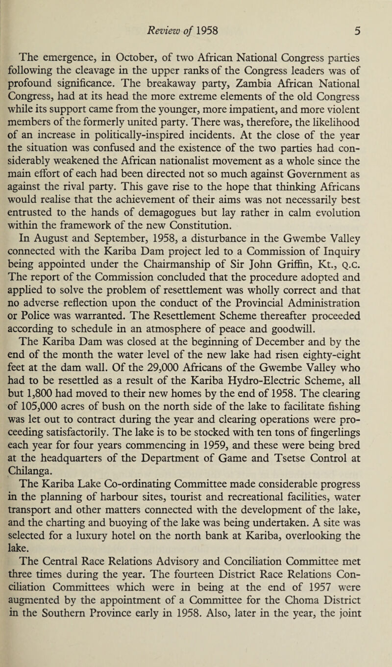 The emergence, in October, of two African National Congress parties following the cleavage in the upper ranks of the Congress leaders was of profound significance. The breakaway party, Zambia African National Congress, had at its head the more extreme elements of the old Congress while its support came from the younger, more impatient, and more violent members of the formerly united party. There was, therefore, the likelihood of an increase in politically-inspired incidents. At the close of the year the situation was confused and the existence of the two parties had con¬ siderably weakened the African nationalist movement as a whole since the main effort of each had been directed not so much against Government as against the rival party. This gave rise to the hope that thinking Africans would realise that the achievement of their aims was not necessarily best entrusted to the hands of demagogues but lay rather in calm evolution within the framework of the new Constitution. In August and September, 1958, a disturbance in the Gwembe Valley connected with the Kariba Dam project led to a Commission of Inquiry being appointed under the Chairmanship of Sir John Griffin, Kt., Q.c. The report of the Commission concluded that the procedure adopted and applied to solve the problem of resettlement was wholly correct and that no adverse reflection upon the conduct of the Provincial Administration or Police was warranted. The Resettlement Scheme thereafter proceeded according to schedule in an atmosphere of peace and goodwill. The Kariba Dam was closed at the beginning of December and by the end of the month the water level of the new lake had risen eighty-eight feet at the dam wall. Of the 29,000 Africans of the Gwembe Valley who had to be resettled as a result of the Kariba Hydro-Electric Scheme, all but 1,800 had moved to their new homes by the end of 1958. The clearing of 105,000 acres of bush on the north side of the lake to facilitate fishing was let out to contract during the year and clearing operations were pro¬ ceeding satisfactorily. The lake is to be stocked with ten tons of fingerlings each year for four years commencing in 1959, and these were being bred at the headquarters of the Department of Game and Tsetse Control at Chilanga. The Kariba Lake Co-ordinating Committee made considerable progress in the planning of harbour sites, tourist and recreational facilities, water transport and other matters connected with the development of the lake, and the charting and buoying of the lake was being undertaken. A site was selected for a luxury hotel on the north bank at Kariba, overlooking the lake. The Central Race Relations Advisory and Conciliation Committee met three times during the year. The fourteen District Race Relations Con¬ ciliation Committees which were in being at the end of 1957 were augmented by the appointment of a Committee for the Choma District in the Southern Province early in 1958. Also, later in the year, the joint