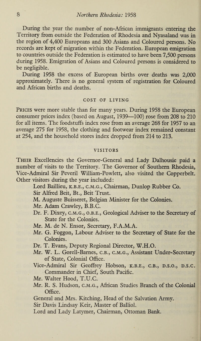 During the year the number of non-African immigrants entering the Territory from outside the Federation of Rhodesia and Nyasaland was in the region of 4,400 Europeans and 300 Asians and Coloured persons. No records are kept of migration within the Federation. European emigration to countries outside the Federation is estimated to have been 7,500 persons during 1958. Emigration of Asians and Coloured persons is considered to be negligible. During 1958 the excess of European births over deaths was 2,000 approximately. There is no general system of registration for Coloured and African births and deaths. COST OF LIVING Prices were more stable than for many years. During 1958 the European consumer prices index (based on August, 1939—100) rose from 208 to 210 for all items. The foodstuffs index rose from an average 268 for 1957 to an average 275 for 1958, the clothing and footwear index remained constant at 254, and the household stores index dropped from 214 to 213. VISITORS Their Excellencies the Governor-General and Lady Dalhousie paid a number of visits to the Territory. The Governor of Southern Rhodesia, Vice-Admiral Sir Peveril William-Powlett, also visited the Copperbelt. Other visitors during the year included: Lord Baillieu, k.b.e., c.m.g., Chairman, Dunlop Rubber Co. Sir Alfred Beit, Bt., Beit Trust. M. Auguste Buisseret, Belgian Minister for the Colonies. Mr. Adam Crawley, B.B.C. Dr. F. Dixey, c.m.g., o.b.e.. Geological Adviser to the Secretary of State for the Colonies. Mr. M. de N. Ensor, Secretary, F.A.M.A. Mr. G. Foggon, Labour Adviser to the Secretary of State for the Colonies. Dr. T. Evans, Deputy Regional Director, W.H.O. Mr. W. L. Gorell-Barnes, C.B., c.m.g., Assistant Under-Secretary of State, Colonial Office. Vice-Admiral Sir Geoffrey Hobson, k.b.e., c.b., d.s.o., d.s.c. Commander in Chief, South Pacific. Mr. Walter Hood, T.U.C. Mr. R. S. Hudson, c.m.g., African Studies Branch of the Colonial Office. General and Mrs. Kitching, Head of the Salvation Army. Sir Davis Lindsay Keir, Master of Balliol. Lord and Lady Latymer, Chairman, Ottoman Bank.