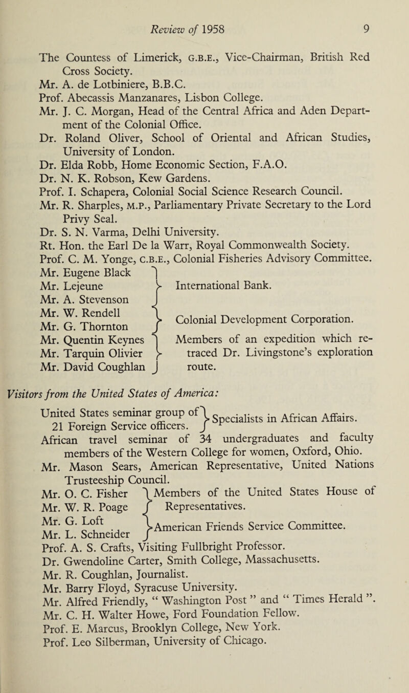 The Countess of Limerick, g.b.e., Vice-Chairman, British Red Cross Society. Mr. A. de Lotbiniere, B.B.C. Prof. Abecassis Manzanares, Lisbon College. Mr. J. C. Morgan, Head of the Central Africa and Aden Depart¬ ment of the Colonial Office. Dr. Roland Oliver, School of Oriental and African Studies, University of London. Dr. Elda Robb, Home Economic Section, F.A.O. Dr. N. K. Robson, Kew Gardens. Prof. I. Schapera, Colonial Social Science Research Council. Mr. R. Sharpies, m.p., Parliamentary Private Secretary to the Lord Privy Seal. Dr. S. N. Varma, Delhi University. Rt. Hon. the Earl De la Warr, Royal Commonwealth Society. Prof. C. M. Yonge, c.b.e., Colonial Fisheries Advisory Committee. Mr. Eugene Black Mr. Lejeune Mr. A. Stevenson Mr. W. Rendell Mr. G. Thornton Mr. Quentin Keynes Mr. Tarquin Olivier Mr. David Coughlan J International Bank. Colonial Development Corporation. Members of an expedition which re¬ traced Dr. Livingstone’s exploration route. Visitors from the United States of America: United States seminar group of| ia]ists ^ African Affairs. 21 Foreign Service officers. J r African travel seminar of 34 undergraduates and faculty members of the Western College for women, Oxford, Ohio. Mr. Mason Sears, American Representative, United Nations Trusteeship Council. Mr. O. C. Fisher \ Members of the United States House of Mr. W. R. Poage j Representatives. to- 9* \American Friends Service Committee. Mr. L. Schneider J Prof. A. S. Crafts, Visiting Fullbright Professor. Dr. Gwendoline Carter, Smith College, Massachusetts. Mr. R. Coughlan, Journalist. Mr. Barry Floyd, Syracuse University. Mr. Alfred Friendly, “ Washington Post ” and “ Times Herald ”. Mr. C. H. Walter Howe, Ford Foundation Fellov/. Prof. E. Marcus, Brooklyn College, New York. Prof. Leo Silberman, University of Chicago.