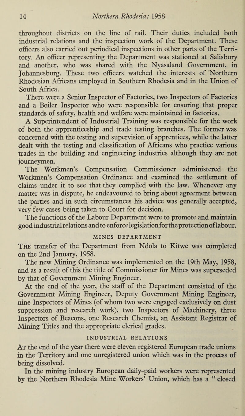 throughout districts on the line of rail. Their duties included both industrial relations and the inspection work of the Department. These officers also carried out periodical inspections in other parts of the Terri¬ tory. An officer representing the Department was stationed at Salisbury and another, who was shared with the Nyasaland Government, in Johannesburg. These two officers watched the interests of Northern Rhodesian Africans employed in Southern Rhodesia and in the Union of South Africa. There were a Senior Inspector of Factories, two Inspectors of Factories and a Boiler Inspector who were responsible for ensuring that proper standards of safety, health and welfare were maintained in factories. A Superintendent of Industrial Training was responsible for the work of both the apprenticeship and trade testing branches. The former was concerned with the testing and supervision of apprentices, while the latter dealt with the testing and classification of Africans who practice various trades in the building and engineering industries although they are not journeymen. The Workmen’s Compensation Commissioner administered the Workmen’s Compensation Ordinance and examined the settlement of claims under it to see that they complied with the law. Whenever any matter was in dispute, he endeavoured to bring about agreement between the parties and in such circumstances his advice was generally accepted, very few cases being taken to Court for decision. The functions of the Labour Department were to promote and maintain good industrial relations and to enforce legislation for the protection of labour. MINES DEPARTMENT The transfer of the Department from Ndola to Kitwe was completed on the 2nd January, 1958. The new Mining Ordinance was implemented on the 19th May, 1958, and as a result of this the title of Commissioner for Mines was superseded by that of Government Mining Engineer. At the end of the year, the staff of the Department consisted of the Government Mining Engineer, Deputy Government Mining Engineer, nine Inspectors of Mines (of whom two were engaged exclusively on dust suppression and research work), two Inspectors of Machinery, three Inspectors of Beacons, one Research Chemist, an Assistant Registrar of Mining Titles and the appropriate clerical grades. INDUSTRIAL RELATIONS At the end of the year there were eleven registered European trade unions in the Territory and one unregistered union which was in the process of being dissolved. In the mining industry European daily-paid workers were represented by the Northern Rhodesia Mine Workers’ Union, which has a “ closed