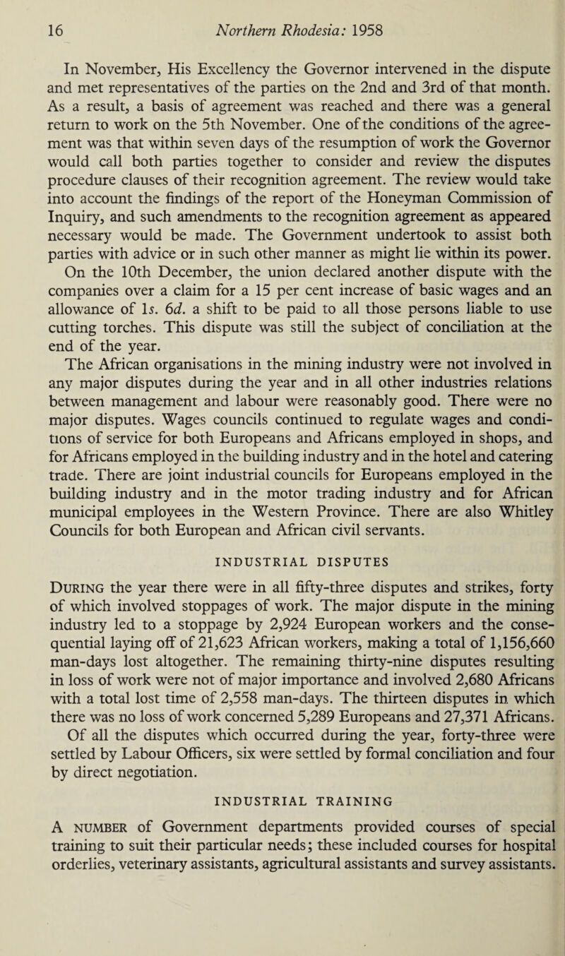 In November, His Excellency the Governor intervened in the dispute and met representatives of the parties on the 2nd and 3rd of that month. As a result, a basis of agreement was reached and there was a general return to work on the 5th November. One of the conditions of the agree¬ ment was that within seven days of the resumption of work the Governor would call both parties together to consider and review the disputes procedure clauses of their recognition agreement. The review would take into account the findings of the report of the Honeyman Commission of Inquiry, and such amendments to the recognition agreement as appeared necessary would be made. The Government undertook to assist both parties with advice or in such other manner as might lie within its power. On the 10th December, the union declared another dispute with the companies over a claim for a 15 per cent increase of basic wages and an allowance of Is. 6d. a shift to be paid to all those persons liable to use cutting torches. This dispute was still the subject of conciliation at the end of the year. The African organisations in the mining industry were not involved in any major disputes during the year and in all other industries relations between management and labour were reasonably good. There were no major disputes. Wages councils continued to regulate wages and condi¬ tions of service for both Europeans and Africans employed in shops, and for Africans employed in the building industry and in the hotel and catering trade. There are joint industrial councils for Europeans employed in the building industry and in the motor trading industry and for African municipal employees in the Western Province. There are also Whitley Councils for both European and African civil servants. INDUSTRIAL DISPUTES During the year there were in all fifty-three disputes and strikes, forty of which involved stoppages of work. The major dispute in the mining industry led to a stoppage by 2,924 European workers and the conse¬ quential laying off of 21,623 African workers, making a total of 1,156,660 man-days lost altogether. The remaining thirty-nine disputes resulting in loss of work were not of major importance and involved 2,680 Africans with a total lost time of 2,558 man-days. The thirteen disputes in which there was no loss of work concerned 5,289 Europeans and 27,371 Africans. Of all the disputes wThich occurred during the year, forty-three were settled by Labour Officers, six were settled by formal conciliation and four by direct negotiation. INDUSTRIAL TRAINING A number of Government departments provided courses of special training to suit their particular needs; these included courses for hospital orderlies, veterinary assistants, agricultural assistants and survey assistants.