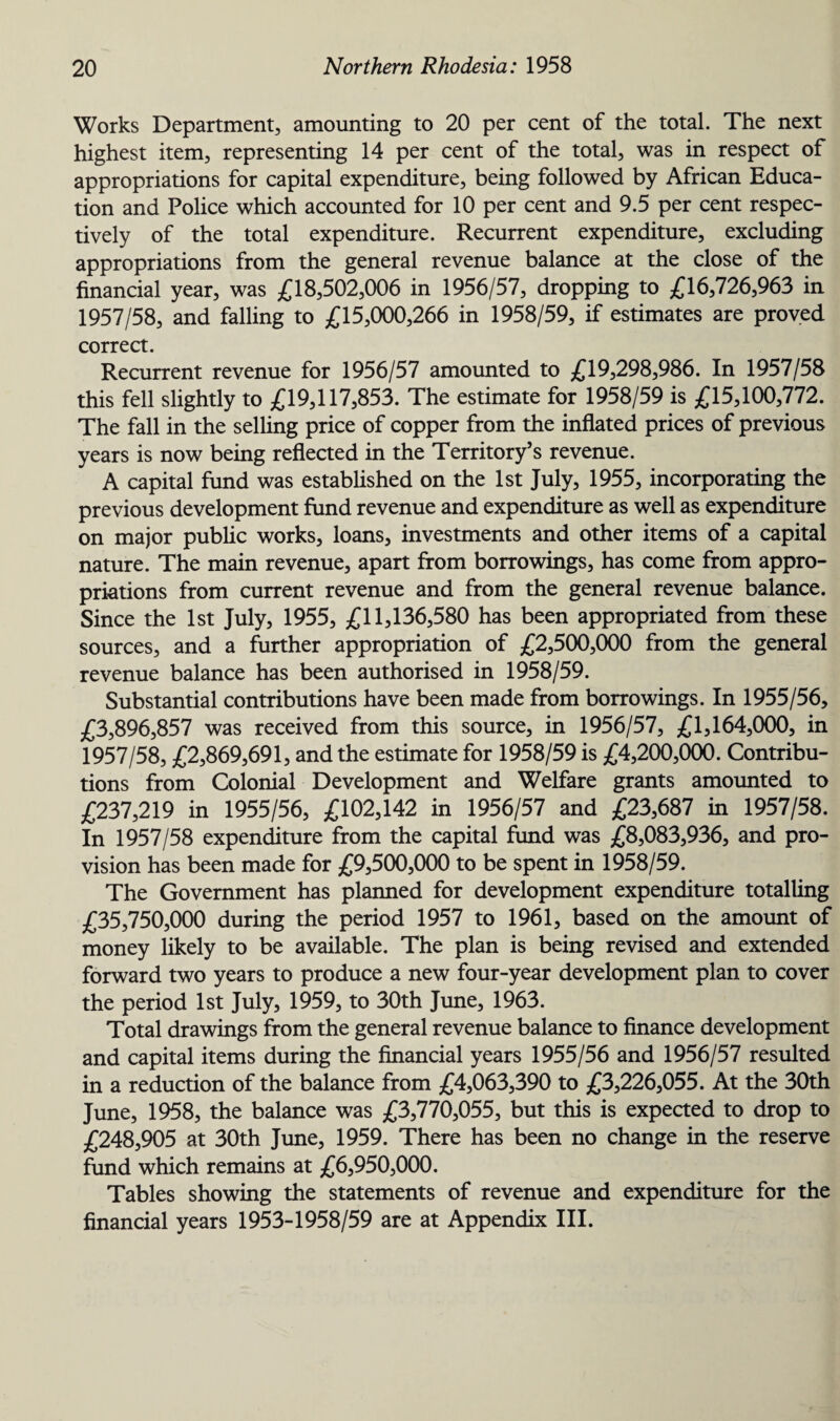 Works Department, amounting to 20 per cent of the total. The next highest item, representing 14 per cent of the total, was in respect of appropriations for capital expenditure, being followed by African Educa¬ tion and Police which accounted for 10 per cent and 9.5 per cent respec¬ tively of the total expenditure. Recurrent expenditure, excluding appropriations from the general revenue balance at the close of the financial year, was £18,502,006 in 1956/57, dropping to £16,726,963 in 1957/58, and falling to £15,000,266 in 1958/59, if estimates are proved correct. Recurrent revenue for 1956/57 amounted to £19,298,986. In 1957/58 this fell slightly to £19,117,853. The estimate for 1958/59 is £15,100,772. The fall in the selling price of copper from the inflated prices of previous years is now being reflected in the Territory’s revenue. A capital fund was established on the 1st July, 1955, incorporating the previous development fund revenue and expenditure as well as expenditure on major public works, loans, investments and other items of a capital nature. The main revenue, apart from borrowings, has come from appro¬ priations from current revenue and from the general revenue balance. Since the 1st July, 1955, £11,136,580 has been appropriated from these sources, and a further appropriation of £2,500,000 from the general revenue balance has been authorised in 1958/59. Substantial contributions have been made from borrowings. In 1955/56, £3,896,857 was received from this source, in 1956/57, £1,164,000, in 1957/58, £2,869,691, and the estimate for 1958/59 is £4,200,000. Contribu¬ tions from Colonial Development and Welfare grants amounted to £237,219 in 1955/56, £102,142 in 1956/57 and £23,687 in 1957/58. In 1957/58 expenditure from the capital fund was £8,083,936, and pro¬ vision has been made for £9,500,000 to be spent in 1958/59. The Government has planned for development expenditure totalling £35,750,000 during the period 1957 to 1961, based on the amount of money likely to be available. The plan is being revised and extended forward two years to produce a new four-year development plan to cover the period 1st July, 1959, to 30th June, 1963. Total drawings from the general revenue balance to finance development and capital items during the financial years 1955/56 and 1956/57 resulted in a reduction of the balance from £4,063,390 to £3,226,055. At the 30th June, 1958, the balance was £3,770,055, but this is expected to drop to £248,905 at 30th June, 1959. There has been no change in the reserve fund which remains at £6,950,000. Tables showing the statements of revenue and expenditure for the financial years 1953-1958/59 are at Appendix III.