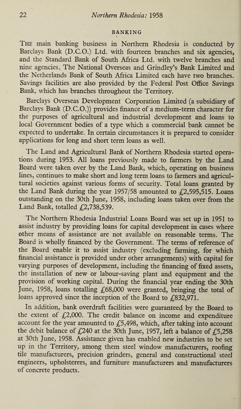 BANKING The main banking business in Northern Rhodesia is conducted by Barclays Bank (D.C.O.) Ltd. with fourteen branches and six agencies, and the Standard Bank of South Africa Ltd. with twelve branches and nine agencies.. The National Overseas and Grindley’s Bank Limited and the Netherlands Bank of South Africa Limited each have two branches. Savings facilities are also provided by the Federal Post Office Savings Bank, which has branches throughout the Territory. Barclays Overseas Development Corporation Limited (a subsidiary of Barclays Bank (D.C.O.)) provides finance of a medium-term character for the purposes of agricultural and industrial development and loans to local Government bodies of a type which a commercial bank cannot be expected to undertake. In certain circumstances it is prepared to consider applications for long and short term loans as well. The Land and Agricultural Bank of Northern Rhodesia started opera¬ tions during 1953. All loans previously made to farmers by the Land Board were taken over by the Land Bank, which, operating on business lines, continues to make short and long term loans to farmers and agricul¬ tural societies against various forms of security. Total loans granted by the Land Bank during the year 1957/58 amounted to £2,595,515. Loans outstanding on the 30th June, 1958, including loans taken over from the Land Bank, totalled £2,738,539. The Northern Rhodesia Industrial Loans Board was set up in 1951 to assist industry by providing loans for capital development in cases where other means of assistance are not available on reasonable terms. The Board is wholly financed by the Government. The terms of reference of the Board enable it to assist industry (excluding farming, for which financial assistance is provided under other arrangements) with capital for varying purposes of development, including the financing of fixed assets, the installation of new or labour-saving plant and equipment and the provision of working capital. During the financial year ending the 30th June, 1958, loans totalling £68,000 were granted, bringing the total of loans approved since the inception of the Board to £832,971. In addition, bank overdraft facilities were guaranteed by the Board to the extent of £2,000. The credit balance on income and expenditure account for the year amounted to £5,498, which, after taking into account the debit balance of £240 at the 30th June, 1957, left a balance of £5,258 at 30th June, 1958. Assistance given has enabled new industries to be set up in the Territory, among them steel window manufacturers, roofing tile manufacturers, precision grinders, general and constructional steel engineers, upholsterers, and furniture manufacturers and manufacturers of concrete products.