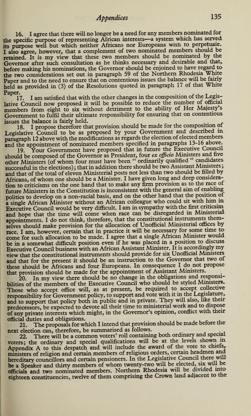 16. I agree that there will no longer be a need for any members nominated for the specific purpose of representing African interests—a system which has served its purpose well but which neither Africans nor Europeans wish to perpetuaie. I also agree, however, that a complement of two nominated members should be retained. It is my view that these two members should be nominated by the Governor after such consultation as he thinks necessary and desirable and that* before making his nominations, the Governor should be enjoined to have regard ta the two considerations set out in paragraph 59 of the Northern Rhodesia White Paper and to the need to ensure that on contentious issues the balance will be fairly held as provided in (3) of the Resolutions quoted in paragraph 17 of that White Pape1* . , . . ~ , T 17. Iam satisfied that with the other changes in the composition ol the Legis¬ lative Council now proposed it will be possible to reduce the number of official members from eight to six without detriment to the ability of Her Majesty’s Government to fulfil their ultimate responsibility for ensuring that on contentious issues the balance is fairly held. . . 18. I propose therefore that provision should be made for the composition ot Legislative Council to be as proposed by your Government and described in paragraph 12 above with the modifications as regards the election of elected members and the appointment of nominated members specified in paragraphs 13-16 above. 19. Your Government have proposed that in future the Executive Council should be composed of the Governor as President, four ex officio Ministers and five other Ministers (of whom four must have been “ ordinarily qualified ” candidates successful in the elections); that in addition there should be two Assistant Ministers > and that of the total of eleven Ministerial posts not less than two should be filled by Africans, of whom one should be a Minister. I have given long and deep considera¬ tion to criticisms on the one hand that to make any firm provision as to the race ot future Ministers in the Constitution is inconsistent with the general aim of enabling politics to develop on a non-racial basis, and on the other hand that the position ot a single African Minister without an African colleague who could sit with him in Executive Council would be very difficult. I am in sympathy with the first criticsim and hope that the time will come when race can be disregarded in Ministerial appointments. I do not think, therefore, that the constitutional instruments them¬ selves should make provision for the allocation of Unofficial Ministerial offices by race. I am, however, certain that in practice it will be necessary for some time to come for such allocation to be made. I agree that a single African Minister would be in a somewhat difficult position even if he was placed in a position to discuss Executive Council business with an African Assistant Minister. It is accordingly my view that the constitutional instruments should provide for six Unofficial Ministers and that for the present it should be an instruction to the Governor that two ot these should be Africans and four Europeans. In consequence I do not propose that provision should be made for the appointment of Assistant Ministers. 20. In my view there should be no change in the obligations and responsi¬ bilities of the members of the Executive Council who should be styled Ministers. Those who accept office will, as at present, be required to accept collective responsibility for Government policy, to support and vote with it in the Legislature, and to support that policy both in public and in private. They will also, like their predecessors, be expected to devote all their time to ministerial work and to dispose of any private interests which might, in the Governor’s opinion, conflict with their official duties and obligations. r , 21. The proposals for which I intend that provision should be made betore the next election can, therefore, be summarised as follows. 22. There will be a common voters’ roll containing both ordinary and special voters; the ordinary and special qualifications will be at the levels shown in Appendix A to this despatch and will include the award of the vote to chiets, ministers of religion and certain members of religious orders, certain headmen and hereditary councillors and certain pensioners. In the Legislative Council .erewill be a Speaker and thirty members of whom twenty-two will be elected, six will be officials and two nominated members. Northern Rhodesia will be divided hito eighteen constituencies, twelve of them comprising the Crown land adjacent to the