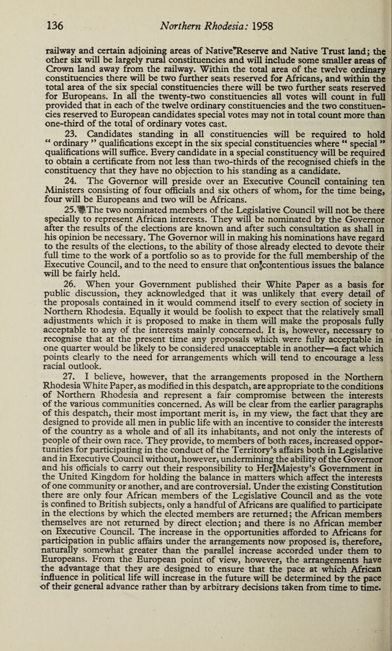 railway and certain adjoining areas of Native*Reserve and Native Trust land; the other six will be largely rural constituencies and will include some smaller areas of Crown land away from the railway. Within the total area of the twelve ordinary constituencies there will be two further seats reserved for Africans, and within the total area of the six special constituencies there will be two further seats reserved for Europeans. In all the twenty-two constituencies all votes will count in full provided that in each of the twelve ordinary constituencies and the two constituen¬ cies reserved to European candidates special votes may not in total count more than one-third of the total of ordinary votes cast. 23. Candidates standing in all constituencies will be required to hold ** ordinary ” qualifications except in the six special constituencies where “ special ” qualifications will suffice. Every candidate in a special constituency will be required to obtain a certificate from not less than two-thards of the recognised chiefs in the constituency that they have no objection to his standing as a candidate. 24. The Governor will preside over an Executive Council containing ten Ministers consisting of four officials and six others of whom, for the time being, four will be Europeans and two will be Africans. 25.1flThe two nominated members of the Legislative Council will not be there specially to represent African interests. They will be nominated by the Governor after the results of the elections are known and after such consultation as shall in his opinion be necessary. The Governor will in making his nominations have regard to the results of the elections, to the ability of those already elected to devote their full time to the work of a portfolio so as to provide for the full membership of the Executive Council, and to the need to ensure that onfcontentious issues the balance will be fairly held. 26. When your Government published their White Paper as a basis for public discussion, they acknowledged that it was unlikely that every detail of the proposals contained in it would commend itself to every section of society in Northern Rhodesia. Equally it would be foolish to expect that the relatively small adjustments which it is proposed to make in them will make the proposals fully acceptable to any of the interests mainly concerned. It is, however, necessary to recognise that at the present time any proposals which were fully acceptable in one quarter would be likely to be considered unacceptable in another—a fact which points clearly to the need for arrangements which will tend to encourage a less racial outlook. 27. I believe, however, that the arrangements proposed in the Northern Rhodesia White Paper, as modified in this despatch, are appropriate to the conditions of Northern Rhodesia and represent a fair compromise between the interests of the various communities concerned. As will be clear from the earlier paragraphs of this despatch, their most important merit is, in my view, the fact that they are designed to provide all men in public life with an incentive to consider the interests of the country as a whole and of all its inhabitants, and not only the interests of people of their own race. They provide, to members of both races, increased oppor¬ tunities for participating in the conduct of the Territory’s affairs both in Legislative and in Executive Council without, however, undermining the ability of the Governor and his officials to carry out their responsibility to HerfMajesty’s Government in the United Kingdom for holding the balance in matters which affect the interests of one community or another, and are controversial. Under the existing Constitution there are only four African members of the Legislative Council and as the vote is confined to British subjects, only a handful of Africans are qualified to participate in the elections by which the elected members are returned; the African members themselves are not returned by direct election; and there is no African member on Executive Council. The increase in the opportunities afforded to Africans for participation in public affairs under the arrangements now proposed is, therefore, naturally somewhat greater than the parallel increase accorded under them to Europeans. From the European point of view, however, the arrangements have the advantage that they are designed to ensure that the pace at which African influence in political life will increase in the future will be determined by the pace of their general advance rather than by arbitrary decisions taken from time to time.