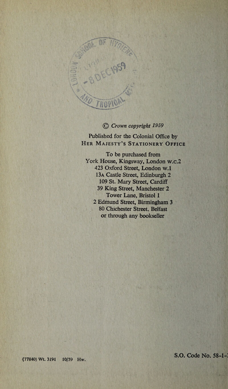 (77840) Wt. 3191 & V \ y»\ \ - •i «- © Crown copyright 1959 Published for the Colonial Office by Her Majesty’s Stationery Office To be purchased from York House, Kingsway, London w.c.2 423 Oxford Street, London w.l 13a Castle Street, Edinburgh 2 109 St. Mary Street, Cardiff 39 King Street, Manchester 2 Tower Lane, Bristol 1 2 Edmund Street, Birmingham 3 80 Chichester Street, Belfast or through any bookseller v! 10/59 Hw. S.O. Code No. 58-1-: