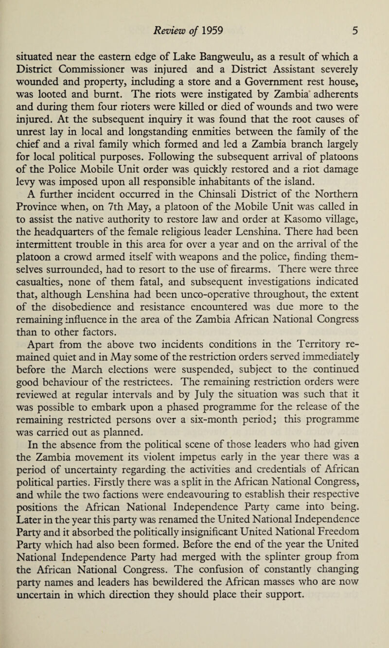 situated near the eastern edge of Lake Bangweulu, as a result of which a District Commissioner was injured and a District Assistant severely wounded and property, including a store and a Government rest house, was looted and burnt. The riots were instigated by Zambia adherents and during them four rioters were killed or died of wounds and two were injured. At the subsequent inquiry it was found that the root causes of unrest lay in local and longstanding enmities between the family of the chief and a rival family which formed and led a Zambia branch largely for local political purposes. Following the subsequent arrival of platoons of the Police Mobile Unit order was quickly restored and a riot damage levy was imposed upon all responsible inhabitants of the island. A further incident occurred in the Chinsali District of the Northern Province when, on 7th May, a platoon of the Mobile Unit was called in to assist the native authority to restore law and order at Kasomo village, the headquarters of the female religious leader Lenshina. There had been intermittent trouble in this area for over a year and on the arrival of the platoon a crowd armed itself with weapons and the police, finding them¬ selves surrounded, had to resort to the use of firearms. There were three casualties, none of them fatal, and subsequent investigations indicated that, although Lenshina had been unco-operative throughout, the extent of the disobedience and resistance encountered was due more to the remaining influence in the area of the Zambia African National Congress than to other factors. Apart from the above two incidents conditions in the Territory re¬ mained quiet and in May some of the restriction orders served immediately before the March elections were suspended, subject to the continued good behaviour of the restrictees. The remaining restriction orders were reviewed at regular intervals and by July the situation was such that it was possible to embark upon a phased programme for the release of the remaining restricted persons over a six-month period; this programme was carried out as planned. In the absence from the political scene of those leaders who had given the Zambia movement its violent impetus early in the year there was a period of uncertainty regarding the activities and credentials of African political parties. Firstly there was a split in the African National Congress, and while the two factions were endeavouring to establish their respective positions the African National Independence Party came into being. Later in the year this party was renamed the United National Independence Party and it absorbed the politically insignificant United National Freedom Party which had also been formed. Before the end of the year the United National Independence Party had merged with the splinter group from the African National Congress. The confusion of constantly changing party names and leaders has bewildered the African masses who are now uncertain in which direction they should place their support.