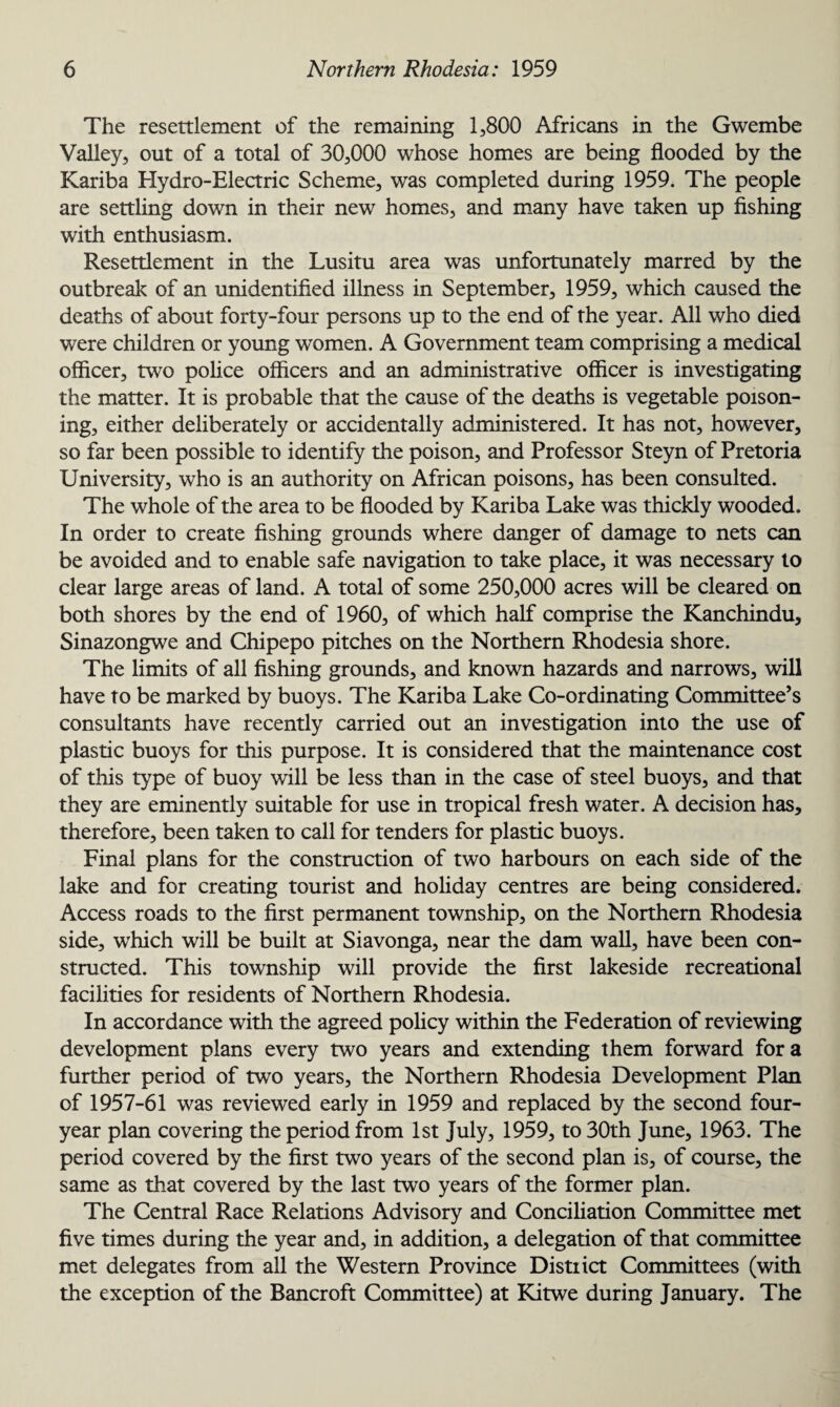 The resettlement of the remaining 1,800 Africans in the Gwembe Valley, out of a total of 30,000 whose homes are being flooded by the Kariba Hydro-Electric Scheme, was completed during 1959. The people are settling down in their new homes, and many have taken up fishing with enthusiasm. Resettlement in the Lusitu area was unfortunately marred by the outbreak of an unidentified illness in September, 1959, which caused the deaths of about forty-four persons up to the end of the year. All who died were children or young women. A Government team comprising a medical officer, two police officers and an administrative officer is investigating the matter. It is probable that the cause of the deaths is vegetable poison¬ ing, either deliberately or accidentally administered. It has not, however, so far been possible to identify the poison, and Professor Steyn of Pretoria University, who is an authority on African poisons, has been consulted. The whole of the area to be flooded by Kariba Lake was thickly wooded. In order to create fishing grounds where danger of damage to nets can be avoided and to enable safe navigation to take place, it was necessary to clear large areas of land. A total of some 250,000 acres will be cleared on both shores by the end of 1960, of which half comprise the Kanchindu, Sinazongwe and Chipepo pitches on the Northern Rhodesia shore. The limits of all fishing grounds, and known hazards and narrows, will have to be marked by buoys. The Kariba Lake Co-ordinating Committee’s consultants have recently carried out an investigation into the use of plastic buoys for this purpose. It is considered that the maintenance cost of this type of buoy will be less than in the case of steel buoys, and that they are eminently suitable for use in tropical fresh water. A decision has, therefore, been taken to call for tenders for plastic buoys. Final plans for the construction of two harbours on each side of the lake and for creating tourist and holiday centres are being considered. Access roads to the first permanent township, on the Northern Rhodesia side, wrhich will be built at Siavonga, near the dam wall, have been con¬ structed. This township will provide the first lakeside recreational facilities for residents of Northern Rhodesia. In accordance with the agreed policy within the Federation of reviewing development plans every two years and extending them forward fora further period of two years, the Northern Rhodesia Development Plan of 1957-61 was reviewed early in 1959 and replaced by the second four- year plan covering the period from 1st July, 1959, to 30th June, 1963. The period covered by the first two years of the second plan is, of course, the same as that covered by the last two years of the former plan. The Central Race Relations Advisory and Conciliation Committee met five times during the year and, in addition, a delegation of that committee met delegates from all the Western Province District Committees (with the exception of the Bancroft Committee) at Kitwe during January. The