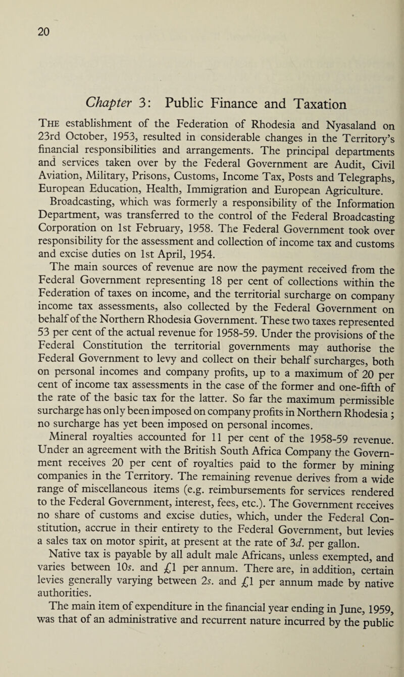 Chapter 3: Public Finance and Taxation The establishment of the Federation of Rhodesia and Nyasaland on 23rd October, 1953, resulted in considerable changes in the Territory’s financial responsibilities and arrangements. The principal departments and services taken over by the Federal Government are Audit, Civil Aviation, Military, Prisons, Customs, Income Tax, Posts and Telegraphs, European Education, Health, Immigration and European Agriculture. Broadcasting, which was formerly a responsibility of the Information Department, was transferred to the control of the Federal Broadcasting Corporation on 1st February, 1958. The Federal Government took over responsibility for the assessment and collection of income tax and customs and excise duties on 1st April, 1954. The main sources of revenue are now the payment received from the Federal Government representing 18 per cent of collections within the Federation of taxes on income, and the territorial surcharge on company income tax assessments, also collected by the Federal Government on behalf of the Northern Rhodesia Government. These two taxes represented 53 per cent of the actual revenue for 1958-59. Under the provisions of the Federal Constitution the territorial governments may authorise the Federal Government to levy and collect on their behalf surcharges, both on personal incomes and company profits, up to a maximum of 20 per cent of income tax assessments in the case of the former and one-fifth of the rate of the basic tax for the latter. So far the maximum permissible surcharge has only been imposed on company profits in Northern Rhodesia; no surcharge has yet been imposed on personal incomes. Mineral royalties accounted for 11 per cent of the 1958-59 revenue. Under an agreement with the British South Africa Company the Govern¬ ment receives 20 per cent of royalties paid to the former by mining companies in the Territory. The remaining revenue derives from a wide range of miscellaneous items (e.g. reimbursements for services rendered to the Federal Government, interest, fees, etc.). The Government receives no share of customs and excise duties, which, under the Federal Con¬ stitution, accrue in their entirety to the Federal Government, but levies a sales tax on motor spirit, at present at the rate of 3d. per gallon. Native tax is payable by all adult male Africans, unless exempted, and varies between 10s. and £1 per annum. There are, in addition, certain levies generally varying between 2s. and £1 per annum made by native authorities. The main item of expenditure in the financial year ending in June, 1959, was that of an administrative and recurrent nature incurred by the public