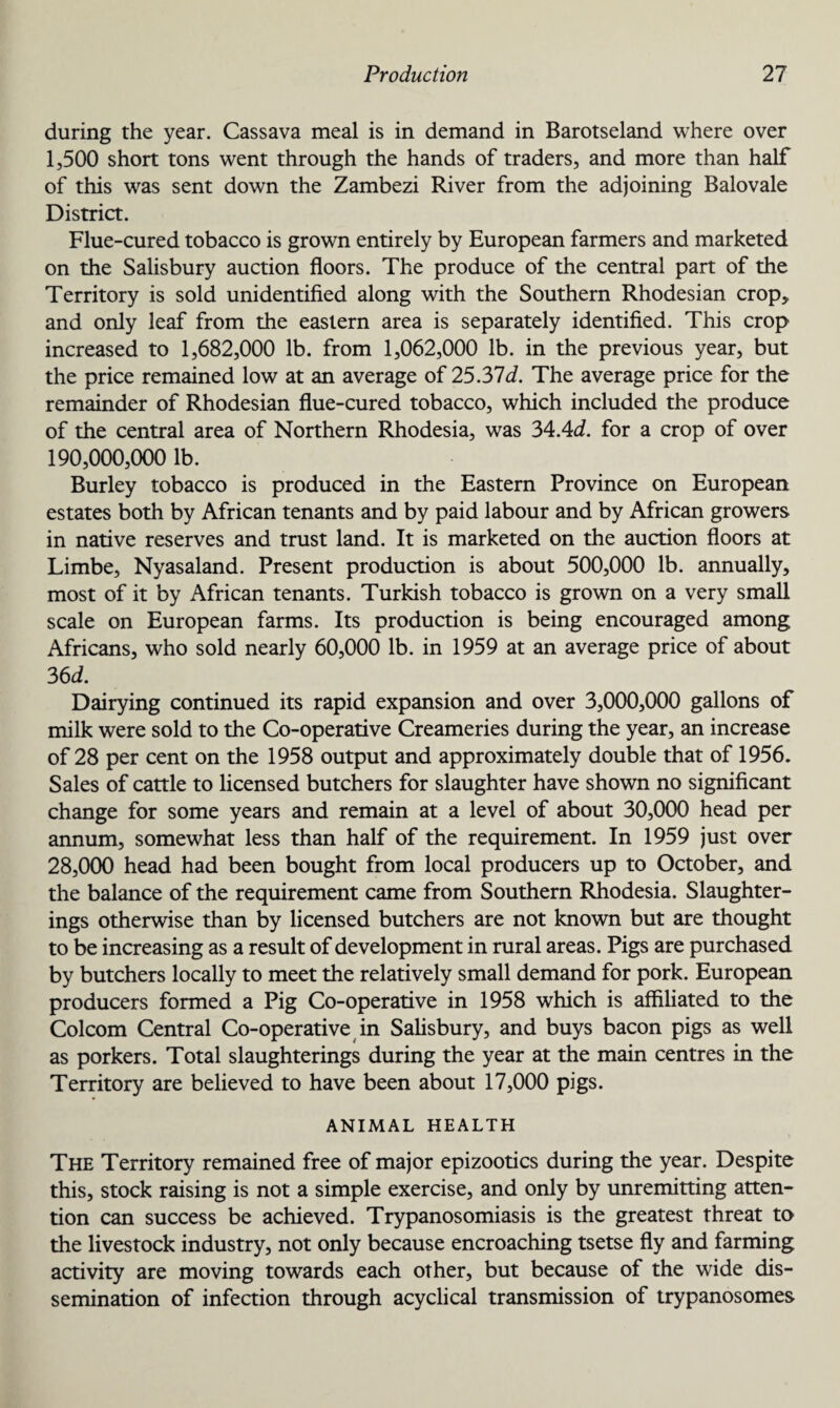 during the year. Cassava meal is in demand in Barotseland where over 1,500 short tons went through the hands of traders, and more than half of this was sent down the Zambezi River from the adjoining Balovale District. Flue-cured tobacco is grown entirely by European farmers and marketed on the Salisbury auction floors. The produce of the central part of the Territory is sold unidentified along with the Southern Rhodesian crop* and only leaf from the eastern area is separately identified. This crop increased to 1,682,000 lb. from 1,062,000 lb. in the previous year, but the price remained low at an average of 25.37d. The average price for the remainder of Rhodesian flue-cured tobacco, which included the produce of the central area of Northern Rhodesia, was 34.47. for a crop of over 190,000,000 lb. Burley tobacco is produced in the Eastern Province on European estates both by African tenants and by paid labour and by African growers in native reserves and trust land. It is marketed on the auction floors at Limbe, Nyasaland. Present production is about 500,000 lb. annually, most of it by African tenants. Turkish tobacco is grown on a very small scale on European farms. Its production is being encouraged among Africans, who sold nearly 60,000 lb. in 1959 at an average price of about 36 d. Dairying continued its rapid expansion and over 3,000,000 gallons of milk were sold to the Co-operative Creameries during the year, an increase of 28 per cent on the 1958 output and approximately double that of 1956. Sales of cattle to licensed butchers for slaughter have shown no significant change for some years and remain at a level of about 30,000 head per annum, somewhat less than half of the requirement. In 1959 just over 28,000 head had been bought from local producers up to October, and the balance of the requirement came from Southern Rhodesia. Slaughter¬ ings otherwise than by licensed butchers are not known but are thought to be increasing as a result of development in rural areas. Pigs are purchased by butchers locally to meet the relatively small demand for pork. European producers formed a Pig Co-operative in 1958 which is affiliated to the Colcom Central Co-operative in Salisbury, and buys bacon pigs as well as porkers. Total slaughterings during the year at the main centres in the Territory are believed to have been about 17,000 pigs. ANIMAL HEALTH The Territory remained free of major epizootics during the year. Despite this, stock raising is not a simple exercise, and only by unremitting atten¬ tion can success be achieved. Trypanosomiasis is the greatest threat to the livestock industry, not only because encroaching tsetse fly and farming activity are moving towards each other, but because of the wide dis¬ semination of infection through acyclical transmission of trypanosomes