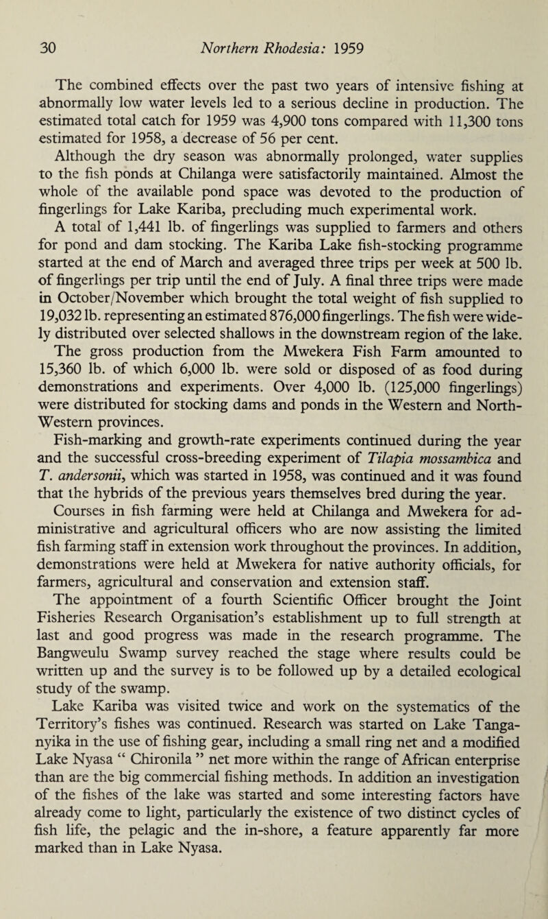 The combined effects over the past two years of intensive fishing at abnormally low water levels led to a serious decline in production. The estimated total catch for 1959 was 4,900 tons compared with 11,300 tons estimated for 1958, a decrease of 56 per cent. Although the dry season was abnormally prolonged, water supplies to the fish ponds at Chilanga were satisfactorily maintained. Almost the whole of the available pond space was devoted to the production of fingerlings for Lake Kariba, precluding much experimental work. A total of 1,441 lb. of fingerlings was supplied to farmers and others for pond and dam stocking. The Kariba Lake fish-stocking programme started at the end of March and averaged three trips per week at 500 lb. of fingerlings per trip until the end of July. A final three trips were made in October/November which brought the total weight of fish supplied to 19,032 lb. representing an estimated 876,000 fingerlings. The fish were wide¬ ly distributed over selected shallows in the downstream region of the lake. The gross production from the Mwekera Fish Farm amounted to 15,360 lb. of which 6,000 lb. were sold or disposed of as food during demonstrations and experiments. Over 4,000 lb. (125,000 fingerlings) were distributed for stocking dams and ponds in the Western and North- Western provinces. Fish-marking and growth-rate experiments continued during the year and the successful cross-breeding experiment of Tilapia mossambica and T. andersonii, which was started in 1958, was continued and it was found that the hybrids of the previous years themselves bred during the year. Courses in fish farming were held at Chilanga and Mwekera for ad¬ ministrative and agricultural officers who are now assisting the limited fish farming staff in extension work throughout the provinces. In addition, demonstrations were held at Mwekera for native authority officials, for farmers, agricultural and conservation and extension staff. The appointment of a fourth Scientific Officer brought the Joint Fisheries Research Organisation’s establishment up to full strength at last and good progress was made in the research programme. The Bangweulu Swamp survey reached the stage where results could be written up and the survey is to be followed up by a detailed ecological study of the swamp. Lake Kariba was visited twice and work on the systematics of the Territory’s fishes was continued. Research was started on Lake Tanga¬ nyika in the use of fishing gear, including a small ring net and a modified Lake Nyasa “ Chironila ” net more within the range of African enterprise than are the big commercial fishing methods. In addition an investigation of the fishes of the lake was started and some interesting factors have already come to light, particularly the existence of two distinct cycles of fish life, the pelagic and the in-shore, a feature apparently far more marked than in Lake Nyasa.