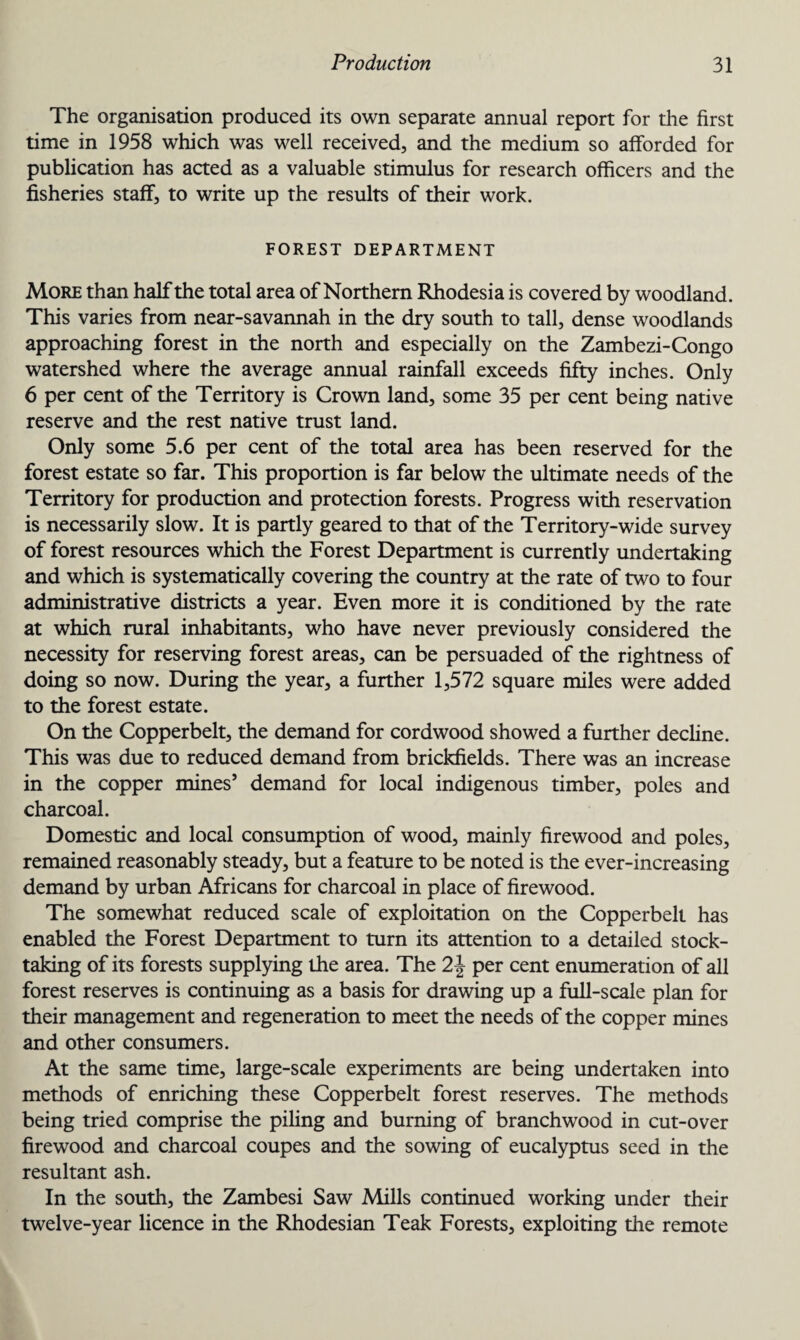 The organisation produced its own separate annual report for the first time in 1958 which was well received, and the medium so afforded for publication has acted as a valuable stimulus for research officers and the fisheries staff, to write up the results of their work. FOREST DEPARTMENT More than half the total area of Northern Rhodesia is covered by woodland. This varies from near-savannah in the dry south to tall, dense woodlands approaching forest in the north and especially on the Zambezi-Congo watershed where the average annual rainfall exceeds fifty inches. Only 6 per cent of the Territory is Crown land, some 35 per cent being native reserve and the rest native trust land. Only some 5.6 per cent of the total area has been reserved for the forest estate so far. This proportion is far below the ultimate needs of the Territory for production and protection forests. Progress with reservation is necessarily slow. It is partly geared to that of the Territory-wide survey of forest resources which the Forest Department is currently undertaking and which is systematically covering the country at the rate of two to four administrative districts a year. Even more it is conditioned by the rate at which rural inhabitants, who have never previously considered the necessity for reserving forest areas, can be persuaded of the rightness of doing so now. During the year, a further 1,572 square miles were added to the forest estate. On the Copperbelt, the demand for cordwood showed a further decline. This was due to reduced demand from brickfields. There was an increase in the copper mines’ demand for local indigenous timber, poles and charcoal. Domestic and local consumption of wood, mainly firewood and poles, remained reasonably steady, but a feature to be noted is the ever-increasing demand by urban Africans for charcoal in place of firewood. The somewhat reduced scale of exploitation on the Copperbelt has enabled the Forest Department to turn its attention to a detailed stock¬ taking of its forests supplying the area. The 2\ per cent enumeration of all forest reserves is continuing as a basis for drawing up a full-scale plan for their management and regeneration to meet the needs of the copper mines and other consumers. At the same time, large-scale experiments are being undertaken into methods of enriching these Copperbelt forest reserves. The methods being tried comprise the piling and burning of branchwood in cut-over firewood and charcoal coupes and the sowing of eucalyptus seed in the resultant ash. In the south, the Zambesi Saw Mills continued working under their twelve-year licence in the Rhodesian Teak Forests, exploiting the remote