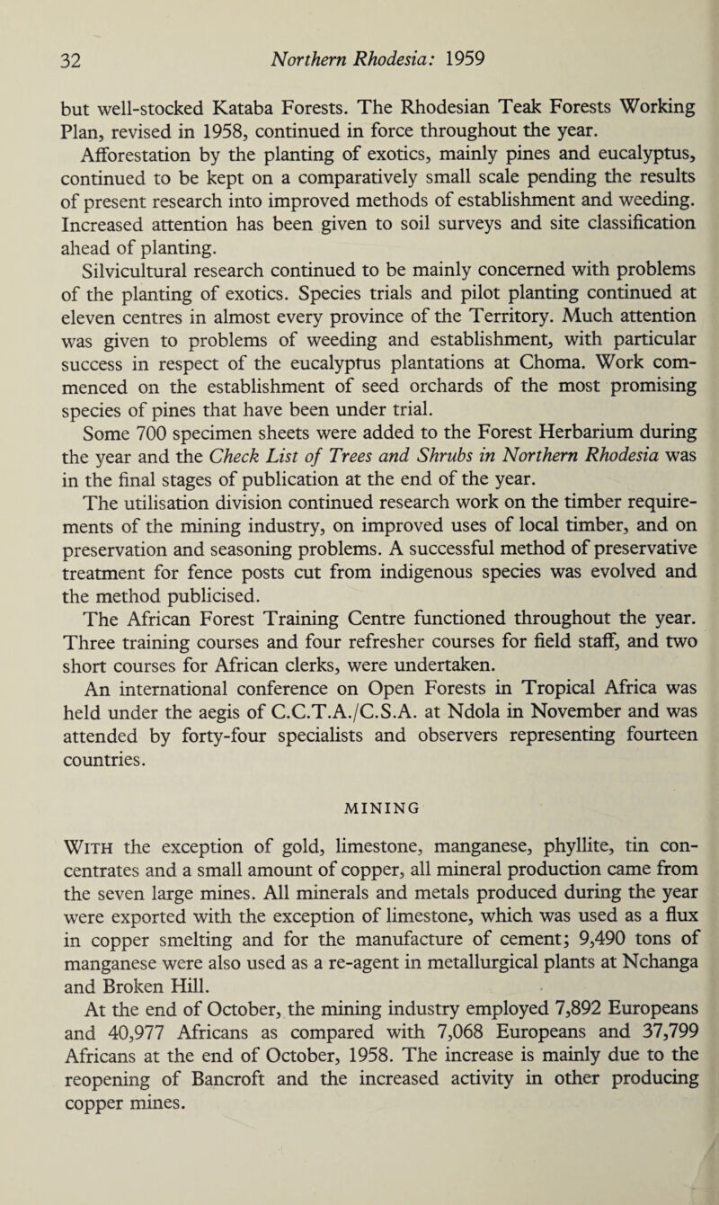 but well-stocked Kataba Forests. The Rhodesian Teak Forests Working Plan, revised in 1958, continued in force throughout the year. Afforestation by the planting of exotics, mainly pines and eucalyptus, continued to be kept on a comparatively small scale pending the results of present research into improved methods of establishment and weeding. Increased attention has been given to soil surveys and site classification ahead of planting. Silvicultural research continued to be mainly concerned with problems of the planting of exotics. Species trials and pilot planting continued at eleven centres in almost every province of the Territory. Much attention was given to problems of weeding and establishment, with particular success in respect of the eucalyptus plantations at Choma. Work com¬ menced on the establishment of seed orchards of the most promising species of pines that have been under trial. Some 700 specimen sheets were added to the Forest Herbarium during the year and the Check List of Trees and Shrubs in Northern Rhodesia was in the final stages of publication at the end of the year. The utilisation division continued research work on the timber require¬ ments of the mining industry, on improved uses of local timber, and on preservation and seasoning problems. A successful method of preservative treatment for fence posts cut from indigenous species was evolved and the method publicised. The African Forest Training Centre functioned throughout the year. Three training courses and four refresher courses for field staff, and two short courses for African clerks, were undertaken. An international conference on Open Forests in Tropical Africa was held under the aegis of C.C.T.A./C.S.A. at Ndola in November and was attended by forty-four specialists and observers representing fourteen countries. MINING With the exception of gold, limestone, manganese, phyllite, tin con¬ centrates and a small amount of copper, all mineral production came from the seven large mines. All minerals and metals produced during the year were exported with the exception of limestone, which was used as a flux in copper smelting and for the manufacture of cement; 9,490 tons of manganese were also used as a re-agent in metallurgical plants at Nchanga and Broken Hill. At the end of October, the mining industry employed 7,892 Europeans and 40,977 Africans as compared with 7,068 Europeans and 37,799 Africans at the end of October, 1958. The increase is mainly due to the reopening of Bancroft and the increased activity in other producing copper mines.