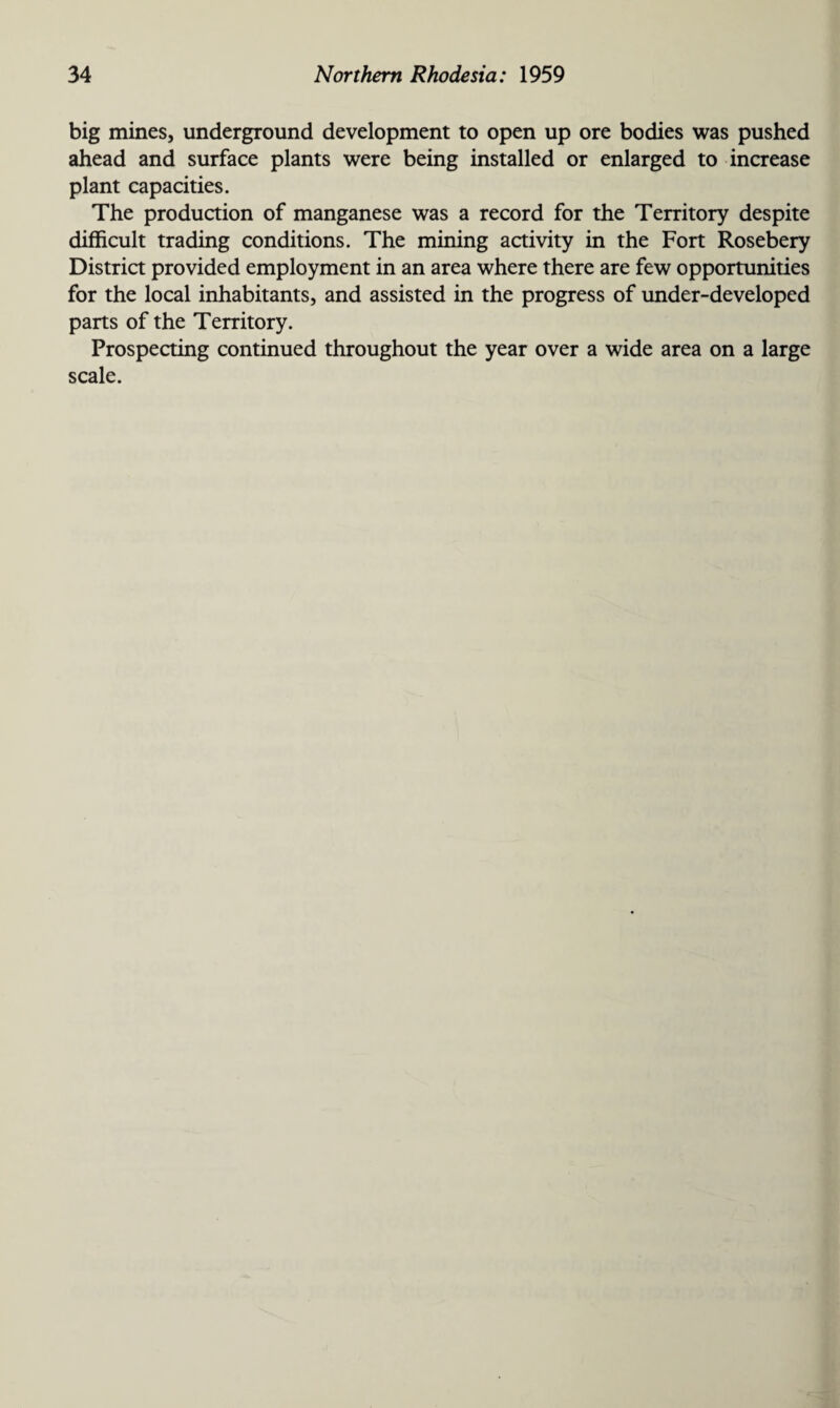 big mines, underground development to open up ore bodies was pushed ahead and surface plants were being installed or enlarged to increase plant capacities. The production of manganese was a record for the Territory despite difficult trading conditions. The mining activity in the Fort Rosebery District provided employment in an area where there are few opportunities for the local inhabitants, and assisted in the progress of under-developed parts of the Territory. Prospecting continued throughout the year over a wide area on a large scale.
