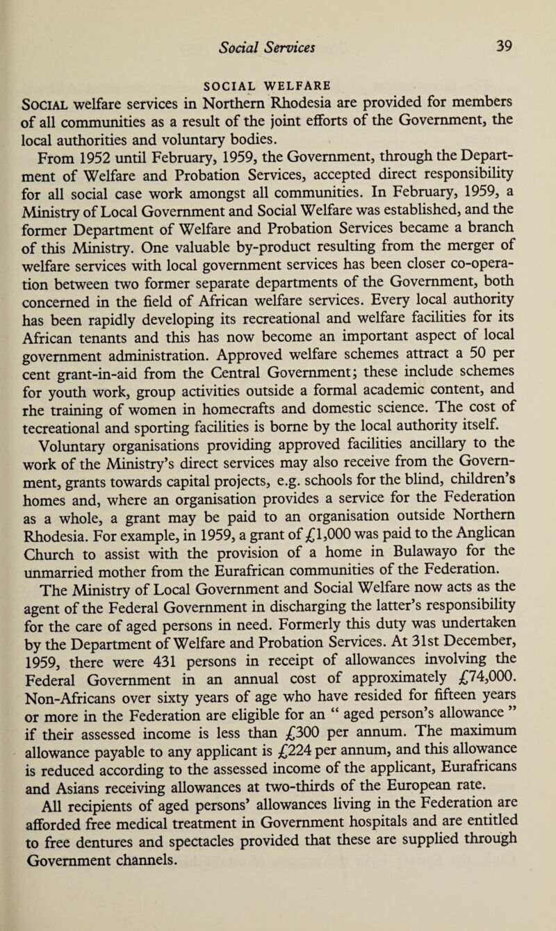 SOCIAL WELFARE Social welfare services in Northern Rhodesia are provided for members of all communities as a result of the joint efforts of the Government, the local authorities and voluntary bodies. From 1952 until February, 1959, the Government, through the Depart¬ ment of Welfare and Probation Services, accepted direct responsibility for all social case work amongst all communities. In February, 1959, a Ministry of Local Government and Social Welfare was established, and the former Department of Welfare and Probation Services became a branch of this Ministry. One valuable by-product resulting from the merger of welfare services with local government services has been closer co-opera¬ tion between two former separate departments of the Government, both concerned in the field of African welfare services. Every local authority has been rapidly developing its recreational and welfare facilities for its African tenants and this has now become an important aspect of local government administration. Approved welfare schemes attract a 50 per cent grant-in-aid from the Central Government; these include schemes for youth work, group activities outside a formal academic content, and rhe training of women in homecrafts and domestic science. The cost of tecreational and sporting facilities is borne by the local authority itself. Voluntary organisations providing approved facilities ancillary to the work of the Ministry’s direct services may also receive from the Govern¬ ment, grants towards capital projects, e.g. schools for the blind, children s homes and, where an organisation provides a service for the Federation as a whole, a grant may be paid to an organisation outside Northern Rhodesia. For example, in 1959, a grant of £1,000 was paid to the Anglican Church to assist with the provision of a home in Bulawayo for the unmarried mother from the Eurafrican communities of the Federation. The Ministry of Local Government and Social Welfare now acts as the agent of the Federal Government in discharging the latter’s responsibility for the care of aged persons in need. Formerly this duty was undertaken by the Department of Welfare and Probation Services. At 31st December, 1959, there were 431 persons in receipt of allowances involving the Federal Government in an annual cost of approximately £74,000. Non-Africans over sixty years of age who have resided for fifteen years or more in the Federation are eligible for an “ aged person’s allowance ” if their assessed income is less than £300 per annum. The maximum allowance payable to any applicant is £224 per annum, and this allowance is reduced according to the assessed income of the applicant, Eurafricans and Asians receiving allowances at two-thirds of the European rate. All recipients of aged persons’ allowances living in the Federation are afforded free medical treatment in Government hospitals and are entitled to free dentures and spectacles provided that these are supplied through Government channels.