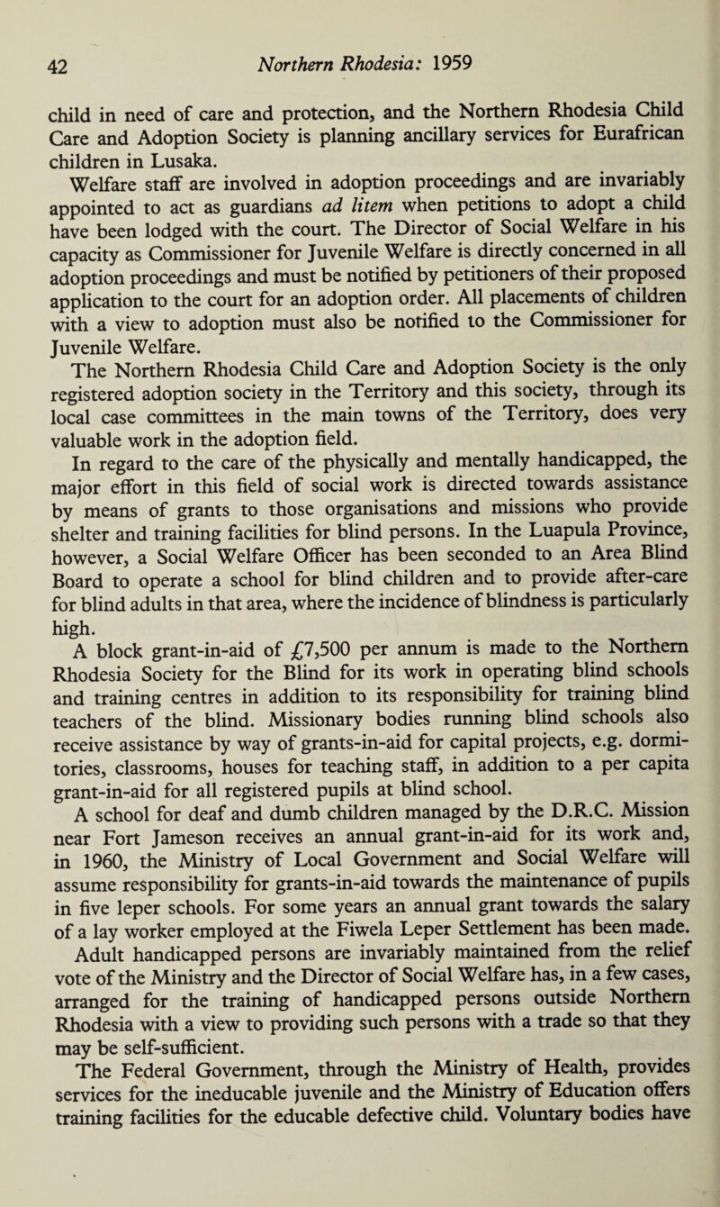 child in need of care and protection, and the Northern Rhodesia Child Care and Adoption Society is planning ancillary services for Eurafrican children in Lusaka. Welfare staff are involved in adoption proceedings and are invariably appointed to act as guardians ad litem when petitions to adopt a child have been lodged with the court. The Director of Social Welfare in his capacity as Commissioner for Juvenile Welfare is directly concerned in all adoption proceedings and must be notified by petitioners of their proposed application to the court for an adoption order. All placements of children with a view to adoption must also be notified to the Commissioner for Juvenile Welfare. The Northern Rhodesia Child Care and Adoption Society is the only registered adoption society in the Territory and this society, through its local case committees in the main towns of the Territory, does very valuable work in the adoption field. In regard to the care of the physically and mentally handicapped, the major effort in this field of social work is directed towards assistance by means of grants to those organisations and missions who provide shelter and training facilities for blind persons. In the Luapula Province, however, a Social Welfare Officer has been seconded to an Area Blind Board to operate a school for blind children and to provide after-care for blind adults in that area, where the incidence of blindness is particularly high. A block grant-in-aid of £7,500 per annum is made to the Northern Rhodesia Society for the Blind for its work in operating blind schools and training centres in addition to its responsibility for training blind teachers of the blind. Missionary bodies running blind schools also receive assistance by way of grants-in-aid for capital projects, e.g. dormi¬ tories, classrooms, houses for teaching staff, in addition to a per capita grant-in-aid for all registered pupils at blind school. A school for deaf and dumb children managed by the D.R.C. Mission near Fort Jameson receives an annual grant-in-aid for its work and, in 1960, the Ministry of Local Government and Social Welfare will assume responsibility for grants-in-aid towards the maintenance of pupils in five leper schools. For some years an annual grant towards the salary of a lay worker employed at the Fiwela Leper Settlement has been made. Adult handicapped persons are invariably maintained from the relief vote of the Ministry and the Director of Social Welfare has, in a few cases, arranged for the training of handicapped persons outside Northern Rhodesia with a view to providing such persons with a trade so that they may be self-sufficient. The Federal Government, through the Ministry of Health, provides services for the ineducable juvenile and the Ministry of Education offers training facilities for the educable defective child. Voluntary bodies have