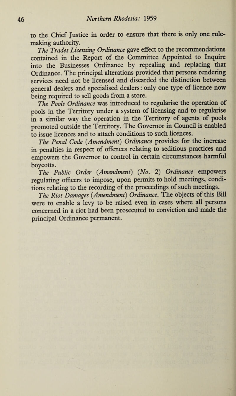 to the Chief Justice in order to ensure that there is only one rule- making authority. The Trades Licensing Ordinance gave effect to the recommendations contained in the Report of the Committee Appointed to Inquire into the Businesses Ordinance by repealing and replacing that Ordinance. The principal alterations provided that persons rendering services need not be licensed and discarded the distinction between general dealers and specialised dealers: only one type of licence now being required to sell goods from a store. The Pools Ordinance was introduced to regularise the operation of pools in the Territory under a system of licensing and to regularise in a similar way the operation in the Territory of agents of pools promoted outside the Territory. The Governor in Council is enabled to issue licences and to attach conditions to such licences. The Penal Code (.Amendment) Ordinance provides for the increase in penalties in respect of offences relating to seditious practices and empowers the Governor to control in certain circumstances harmful boycotts. The Public Order (.Amendment) (No. 2) Ordinance empowers regulating officers to impose, upon permits to hold meetings, condi¬ tions relating to the recording of the proceedings of such meetings. The Riot Damages (Amendment) Ordinance. The objects of this Bill were to enable a levy to be raised even in cases where all persons concerned in a riot had been prosecuted to conviction and made the principal Ordinance permanent.