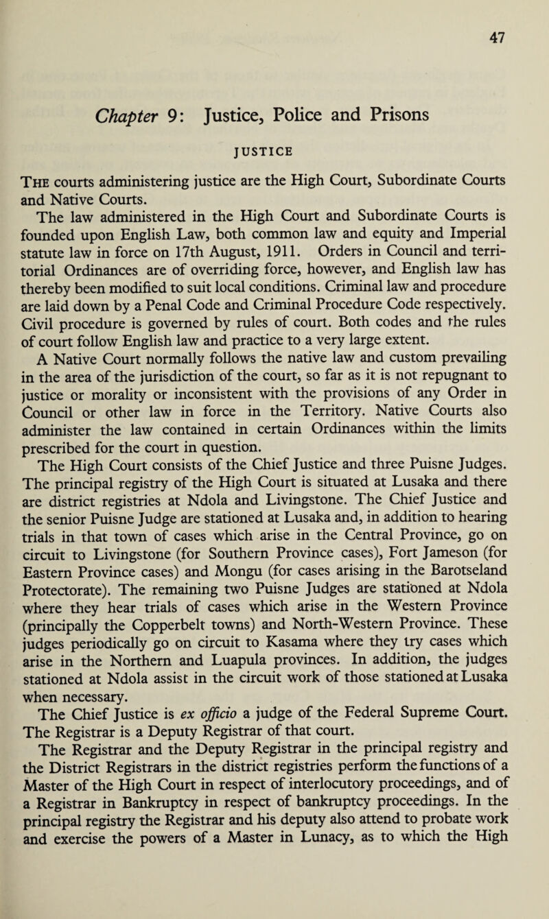 Chapter 9: Justice, Police and Prisons JUSTICE The courts administering justice are the High Court, Subordinate Courts and Native Courts. The law administered in the High Court and Subordinate Courts is founded upon English Law, both common law and equity and Imperial statute law in force on 17th August, 1911. Orders in Council and terri¬ torial Ordinances are of overriding force, however, and English law has thereby been modified to suit local conditions. Criminal law and procedure are laid down by a Penal Code and Criminal Procedure Code respectively. Civil procedure is governed by rules of court. Both codes and the rules of court follow English law and practice to a very large extent. A Native Court normally follows the native law and custom prevailing in the area of the jurisdiction of the court, so far as it is not repugnant to justice or morality or inconsistent with the provisions of any Order in Council or other law in force in the Territory. Native Courts also administer the law contained in certain Ordinances within the limits prescribed for the court in question. The High Court consists of the Chief Justice and three Puisne Judges. The principal registry of the High Court is situated at Lusaka and there are district registries at Ndola and Livingstone. The Chief Justice and the senior Puisne Judge are stationed at Lusaka and, in addition to hearing trials in that town of cases which arise in the Central Province, go on circuit to Livingstone (for Southern Province cases). Fort Jameson (for Eastern Province cases) and Mongu (for cases arising in the Barotseland Protectorate). The remaining two Puisne Judges are stationed at Ndola where they hear trials of cases which arise in the Western Province (principally the Copperbelt towns) and North-Western Province. These judges periodically go on circuit to Kasama where they try cases which arise in the Northern and Luapula provinces. In addition, the judges stationed at Ndola assist in the circuit work of those stationed at Lusaka when necessary. The Chief Justice is ex officio a judge of the Federal Supreme Court. The Registrar is a Deputy Registrar of that court. The Registrar and the Deputy Registrar in the principal registry and the District Registrars in the district registries perform the functions of a Master of the High Court in respect of interlocutory proceedings, and of a Registrar in Bankruptcy in respect of bankruptcy proceedings. In the principal registry the Registrar and his deputy also attend to probate work and exercise the powers of a Master in Lunacy, as to which the High