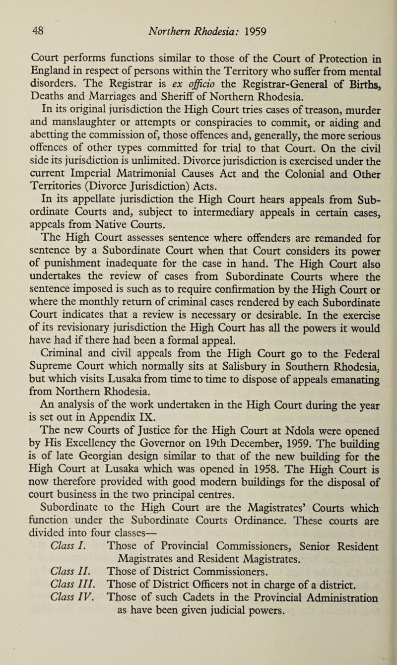 Court performs functions similar to those of the Court of Protection in England in respect of persons within the Territory who suffer from mental disorders. The Registrar is ex officio the Registrar-General of Births, Deaths and Marriages and Sheriff of Northern Rhodesia. In its original jurisdiction the High Court tries cases of treason, murder and manslaughter or attempts or conspiracies to commit, or aiding and abetting the commission of, those offences and, generally, the more serious offences of other types committed for trial to that Court. On the civil side its jurisdiction is unlimited. Divorce jurisdiction is exercised under the current Imperial Matrimonial Causes Act and the Colonial and Other Territories (Divorce Jurisdiction) Acts. In its appellate jurisdiction the High Court hears appeals from Sub¬ ordinate Courts and, subject to intermediary appeals in certain cases, appeals from Native Courts. The High Court assesses sentence where offenders are remanded for sentence by a Subordinate Court when that Court considers its power of punishment inadequate for the case in hand. The High Court also undertakes the review of cases from Subordinate Courts where the sentence imposed is such as to require confirmation by the High Court or where the monthly return of criminal cases rendered by each Subordinate Court indicates that a review is necessary or desirable. In the exercise of its revisionary jurisdiction the High Court has all the powers it would have had if there had been a formal appeal. Criminal and civil appeals from the High Court go to the Federal Supreme Court which normally sits at Salisbury in Southern Rhodesia, but which visits Lusaka from time to time to dispose of appeals emanating from Northern Rhodesia. An analysis of the work undertaken in the High Court during the year is set out in Appendix IX. The new Courts of Justice for the High Court at Ndola were opened by His Excellency the Governor on 19th December, 1959. The building is of late Georgian design similar to that of the new building for the High Court at Lusaka which was opened in 1958. The High Court is now therefore provided with good modern buildings for the disposal of court business in the two principal centres. Subordinate to the High Court are the Magistrates’ Courts which function under the Subordinate Courts Ordinance. These courts are divided into four classes— Class I. Those of Provincial Commissioners, Senior Resident Magistrates and Resident Magistrates. Class II. Those of District Commissioners. Class III. Those of District Officers not in charge of a district. Class IV. Those of such Cadets in the Provincial Administration as have been given judicial powers.