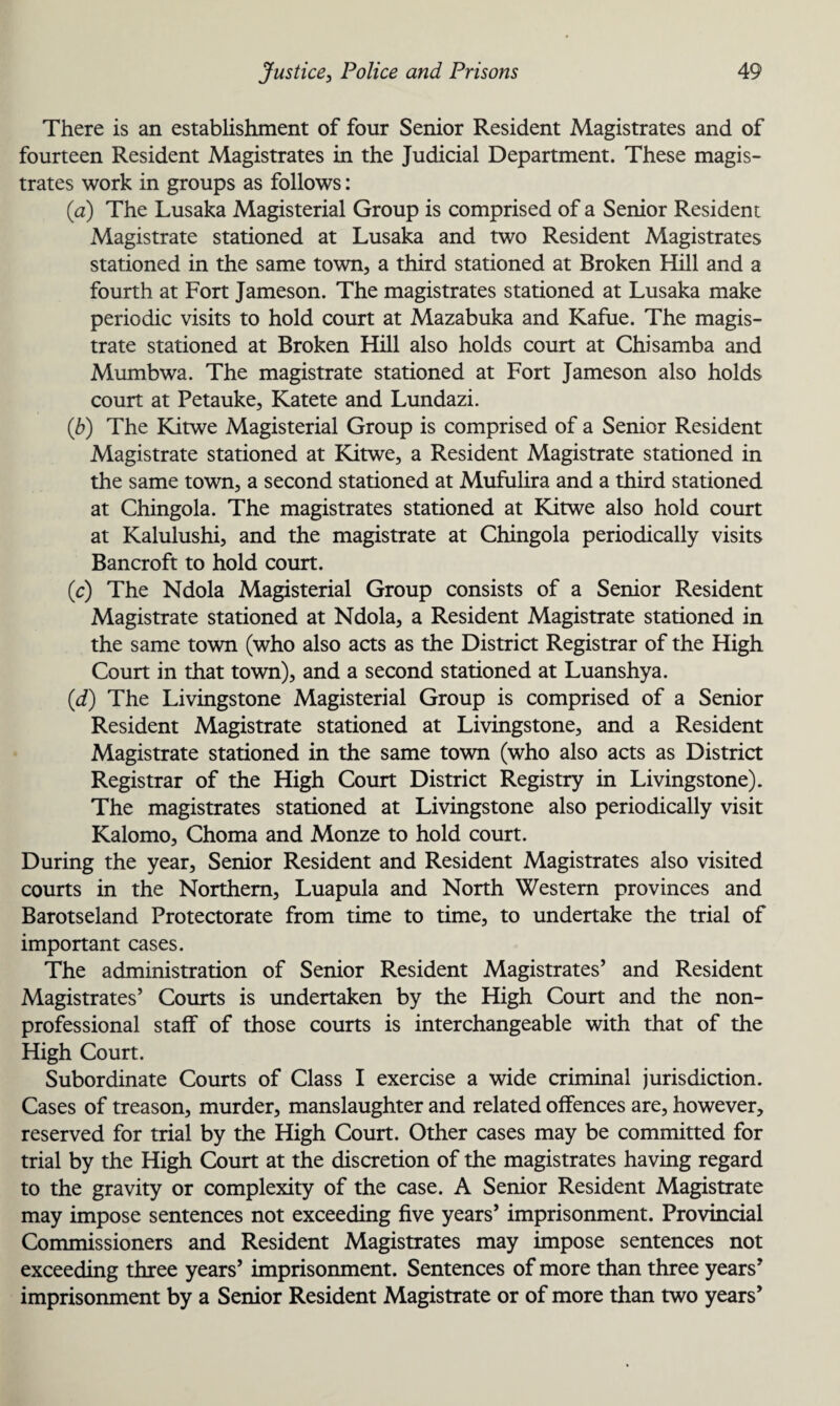 There is an establishment of four Senior Resident Magistrates and of fourteen Resident Magistrates in the Judicial Department. These magis¬ trates work in groups as follows: (a) The Lusaka Magisterial Group is comprised of a Senior Resident Magistrate stationed at Lusaka and two Resident Magistrates stationed in the same town, a third stationed at Broken Hill and a fourth at Fort Jameson. The magistrates stationed at Lusaka make periodic visits to hold court at Mazabuka and Kafue. The magis¬ trate stationed at Broken Hill also holds court at Chi samba and Mumbwa. The magistrate stationed at Fort Jameson also holds court at Petauke, Katete and Lundazi. (b) The Kitwe Magisterial Group is comprised of a Senior Resident Magistrate stationed at Kitwe, a Resident Magistrate stationed in the same town, a second stationed at Mufulira and a third stationed at Chingola. The magistrates stationed at Kitwe also hold court at Kalulushi, and the magistrate at Chingola periodically visits Bancroft to hold court. (c) The Ndola Magisterial Group consists of a Senior Resident Magistrate stationed at Ndola, a Resident Magistrate stationed in the same town (who also acts as the District Registrar of the High Court in that town), and a second stationed at Luanshya. (d) The Livingstone Magisterial Group is comprised of a Senior Resident Magistrate stationed at Livingstone, and a Resident Magistrate stationed in the same town (who also acts as District Registrar of the High Court District Registry in Livingstone). The magistrates stationed at Livingstone also periodically visit Kalomo, Choma and Monze to hold court. During the year. Senior Resident and Resident Magistrates also visited courts in the Northern, Luapula and North Western provinces and Barotseland Protectorate from time to time, to undertake the trial of important cases. The administration of Senior Resident Magistrates’ and Resident Magistrates’ Courts is undertaken by the High Court and the non- professional staff of those courts is interchangeable with that of the High Court. Subordinate Courts of Class I exercise a wide criminal jurisdiction. Cases of treason, murder, manslaughter and related offences are, however, reserved for trial by the High Court. Other cases may be committed for trial by the High Court at the discretion of the magistrates having regard to the gravity or complexity of the case. A Senior Resident Magistrate may impose sentences not exceeding five years’ imprisonment. Provincial Commissioners and Resident Magistrates may impose sentences not exceeding three years’ imprisonment. Sentences of more than three years’ imprisonment by a Senior Resident Magistrate or of more than two years’