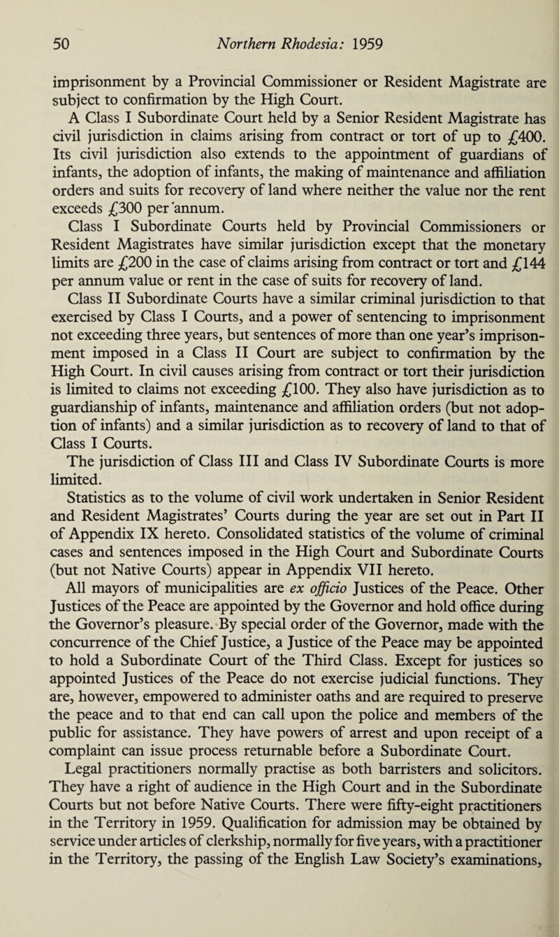 imprisonment by a Provincial Commissioner or Resident Magistrate are subject to confirmation by the High Court. A Class I Subordinate Court held by a Senior Resident Magistrate has civil jurisdiction in claims arising from contract or tort of up to £400. Its civil jurisdiction also extends to the appointment of guardians of infants, the adoption of infants, the making of maintenance and affiliation orders and suits for recovery of land where neither the value nor the rent exceeds £300 per annum. Class I Subordinate Courts held by Provincial Commissioners or Resident Magistrates have similar jurisdiction except that the monetary limits are £200 in the case of claims arising from contract or tort and £144 per annum value or rent in the case of suits for recovery of land. Class II Subordinate Courts have a similar criminal jurisdiction to that exercised by Class I Courts, and a power of sentencing to imprisonment not exceeding three years, but sentences of more than one year’s imprison¬ ment imposed in a Class II Court are subject to confirmation by the High Court. In civil causes arising from contract or tort their jurisdiction is limited to claims not exceeding £100. They also have jurisdiction as to guardianship of infants, maintenance and affiliation orders (but not adop¬ tion of infants) and a similar jurisdiction as to recovery of land to that of Class I Courts. The jurisdiction of Class III and Class IV Subordinate Courts is more limited. Statistics as to the volume of civil work undertaken in Senior Resident and Resident Magistrates’ Courts during the year are set out in Part II of Appendix IX hereto. Consolidated statistics of the volume of criminal cases and sentences imposed in the High Court and Subordinate Courts (but not Native Courts) appear in Appendix VII hereto. All mayors of municipalities are ex officio Justices of the Peace. Other Justices of the Peace are appointed by the Governor and hold office during the Governor’s pleasure. By special order of the Governor, made with the concurrence of the Chief Justice, a Justice of the Peace may be appointed to hold a Subordinate Court of the Third Class. Except for justices so appointed Justices of the Peace do not exercise judicial functions. They are, however, empowered to administer oaths and are required to preserve the peace and to that end can call upon the police and members of the public for assistance. They have powers of arrest and upon receipt of a complaint can issue process returnable before a Subordinate Court. Legal practitioners normally practise as both barristers and solicitors. They have a right of audience in the High Court and in the Subordinate Courts but not before Native Courts. There were fifty-eight practitioners in the Territory in 1959. Qualification for admission may be obtained by service under articles of clerkship, normally for five years, with a practitioner in the Territory, the passing of the English Law Society’s examinations.