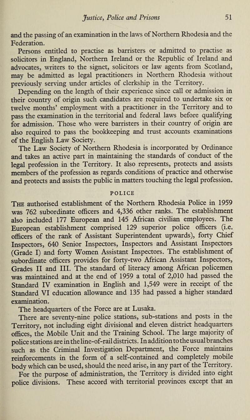 and the passing of an examination in the laws of Northern Rhodesia and the Federation. Persons entitled to practise as barristers or admitted to practise as solicitors in England, Northern Ireland or the Republic of Ireland and advocates, writers to the signet, solicitors or law agents from Scotland, may be admitted as legal practitioners in Northern Rhodesia without previously serving under articles of clerkship in the Territory. Depending on the length of their experience since call or admission in their country of origin such candidates are required to undertake six or twelve months’ employment with a practitioner in the Territory and to pass the examination in the territorial and federal laws before qualifying for admission. Those who were barristers in their country of origin are also required to pass the bookkeeping and trust accounts examinations of the English Law Society. The Law Society of Northern Rhodesia is incorporated by Ordinance and takes an active part in maintaining the standards of conduct of the legal profession in the Territory. It also represents, protects and assists members of the profession as regards conditions of practice and otherwise and protects and assists the public in matters touching the legal profession. POLICE The authorised establishment of the Northern Rhodesia Police in 1959 was 762 subordinate officers and 4,336 other ranks. The establishment also included 177 European and 145 African civilian employees. The European establishment comprised 129 superior police officers (i.e. officers of the rank of Assistant Superintendent upwards), forty Chief Inspectors, 640 Senior Inspectors, Inspectors and Assistant Inspectors (Grade I) and forty Women Assistant Inspectors. The establishment of subordinate officers provides for forty-two African Assistant Inspectors, Grades II and III. The standard of literacy among African policemen was maintained and at the end of 1959 a total of 2,010 had passed the Standard IV examination in English and 1,549 were in receipt of the Standard VI education allowance and 135 had passed a higher standard examination. The headquarters of the Force are at Lusaka. There are seventy-nine police stations, sub-stations and posts in the Territory, not including eight divisional and eleven district headquarters offices, the Mobile Unit and the Training School. The large majority of police stations are in the line-of-rail districts. In addition to the usual branches such as the Criminal Investigation Department, the Force maintains reinforcements in the form of a self-contained and completely mobile body which can be used, should the need arise, in any part of the Territory. For the purpose of administration, the Territory is divided into eight police divisions. These accord with territorial provinces except that an