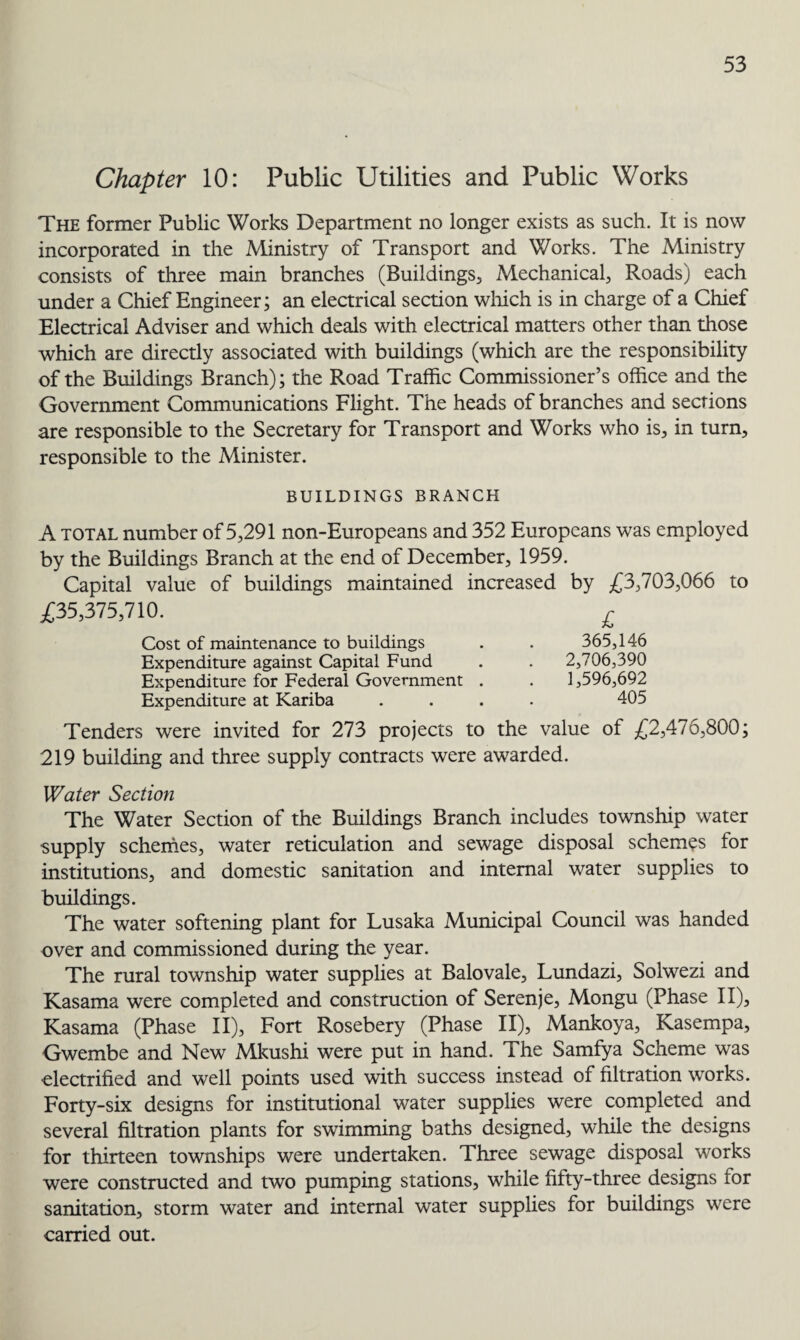 Chapter 10: Public Utilities and Public Works The former Public Works Department no longer exists as such. It is now incorporated in the Ministry of Transport and Works. The Ministry consists of three main branches (Buildings, Mechanical, Roads) each under a Chief Engineer; an electrical section which is in charge of a Chief Electrical Adviser and which deals with electrical matters other than those which are directly associated with buildings (which are the responsibility of the Buildings Branch); the Road Traffic Commissioner’s office and the Government Communications Flight. The heads of branches and sections are responsible to the Secretary for Transport and Works who is, in turn, responsible to the Minister. BUILDINGS BRANCH A total number of 5,291 non-Europeans and 352 Europeans was employed by the Buildings Branch at the end of December, 1959. Capital value of buildings maintained increased by £3,703,066 to £35,375,710. r £ 365,146 2,706,390 1,596,692 405 Cost of maintenance to buildings Expenditure against Capital Fund Expenditure for Federal Government . Expenditure at Kariba Tenders were invited for 273 projects to the value of £2,476,800; 219 building and three supply contracts were awarded. Water Section The Water Section of the Buildings Branch includes township water supply schemes, water reticulation and sewage disposal schemes for institutions, and domestic sanitation and internal water supplies to buildings. The water softening plant for Lusaka Municipal Council was handed over and commissioned during the year. The rural township water supplies at Balovale, Lundazi, Solwezi and Kasama were completed and construction of Serenje, Mongu (Phase II), Kasama (Phase II), Fort Rosebery (Phase II), Mankoya, Kasempa, Gwembe and New Mkushi were put in hand. The Samfya Scheme was electrified and well points used with success instead of filtration works. Forty-six designs for institutional water supplies were completed and several filtration plants for swimming baths designed, while the designs for thirteen townships were undertaken. Three sewage disposal works were constructed and two pumping stations, while fifty-three designs for sanitation, storm water and internal water supplies for buildings were carried out.