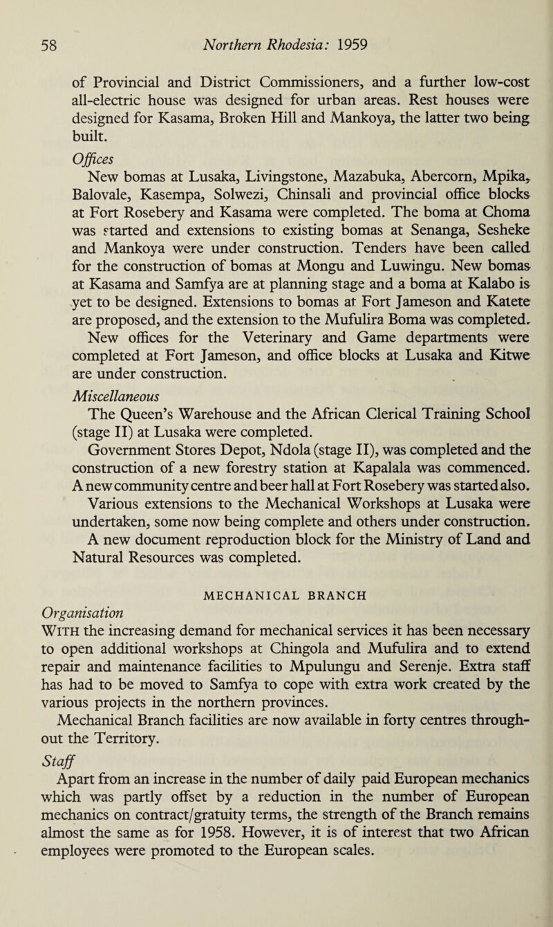 of Provincial and District Commissioners, and a further low-cost all-electric house was designed for urban areas. Rest houses were designed for Kasama, Broken Hill and Mankoya, the latter two being built. Offices New bomas at Lusaka, Livingstone, Mazabuka, Abercorn, Mpika, Balovale, Kasempa, Solwezi, Chinsali and provincial office blocks at Fort Rosebery and Kasama were completed. The boma at Choma was started and extensions to existing bomas at Senanga, Sesheke and Mankoya were under construction. Tenders have been called for the construction of bomas at Mongu and Luwingu. New bomas at Kasama and Samfya are at planning stage and a boma at Kalabo is yet to be designed. Extensions to bomas at Fort Jameson and Katete are proposed, and the extension to the Mufulira Boma was completed. New offices for the Veterinary and Game departments were completed at Fort Jameson, and office blocks at Lusaka and Kitwe are under construction. Miscellaneous The Queen’s Warehouse and the African Clerical Training School (stage II) at Lusaka were completed. Government Stores Depot, Ndola (stage II), was completed and the construction of a new forestry station at Kapalala was commenced. A new community centre and beer hall at Fort Rosebery was started also. Various extensions to the Mechanical Workshops at Lusaka were undertaken, some now being complete and others under construction. A new document reproduction block for the Ministry of Land and Natural Resources was completed. MECHANICAL BRANCH Organisation With the increasing demand for mechanical services it has been necessary to open additional workshops at Chingola and Mufulira and to extend repair and maintenance facilities to Mpulungu and Serenje. Extra staff has had to be moved to Samfya to cope with extra work created by the various projects in the northern provinces. Mechanical Branch facilities are now available in forty centres through¬ out the Territory. Staff Apart from an increase in the number of daily paid European mechanics which was partly offset by a reduction in the number of European mechanics on contract/gratuity terms, the strength of the Branch remains almost the same as for 1958. However, it is of interest that two African employees were promoted to the European scales.