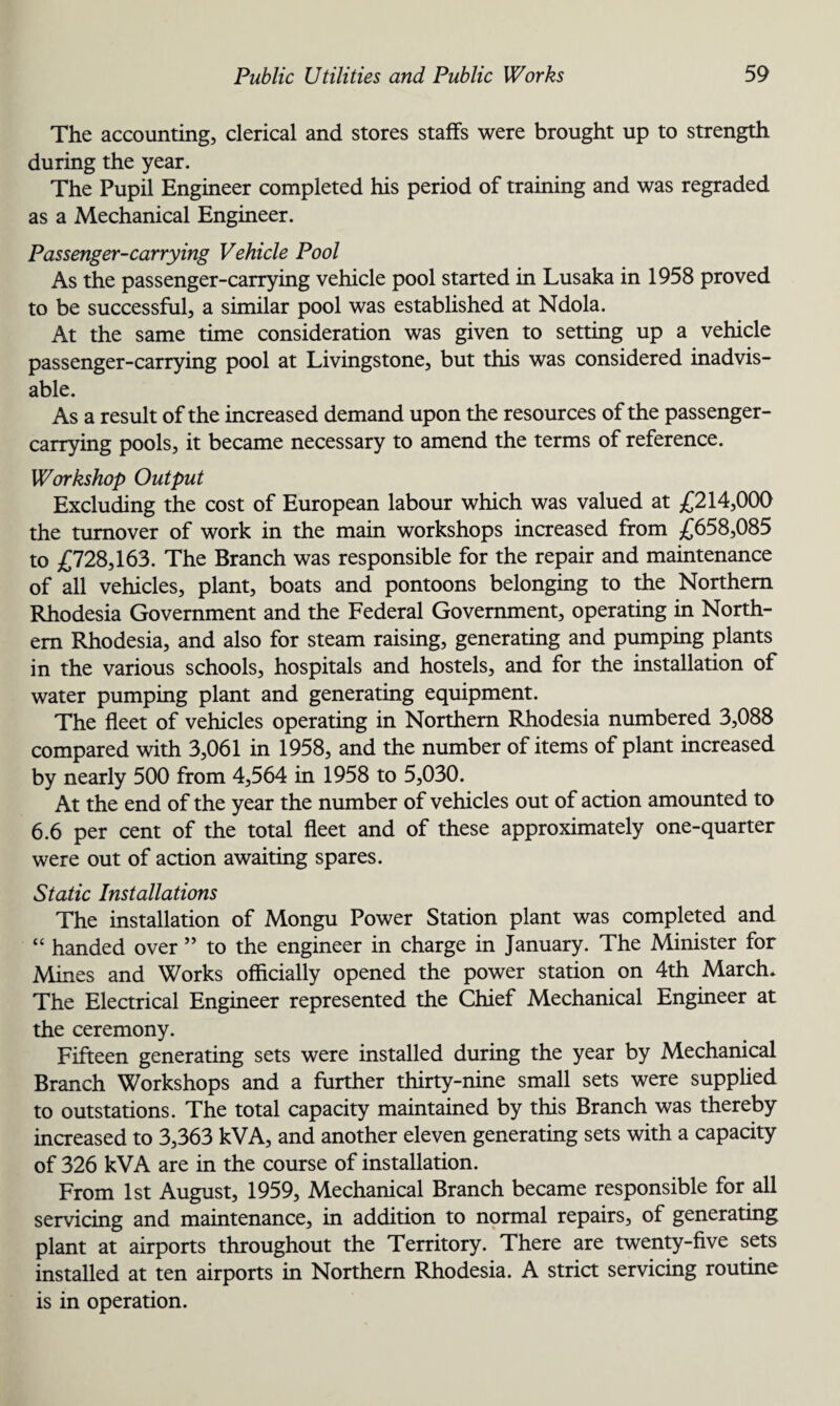 The accounting, clerical and stores staffs were brought up to strength during the year. The Pupil Engineer completed his period of training and was regraded as a Mechanical Engineer. Passenger-carrying Vehicle Pool As the passenger-carrying vehicle pool started in Lusaka in 1958 proved to be successful, a similar pool was established at Ndola. At the same time consideration was given to setting up a vehicle passenger-carrying pool at Livingstone, but this was considered inadvis¬ able. As a result of the increased demand upon the resources of the passenger¬ carrying pools, it became necessary to amend the terms of reference. Workshop Output Excluding the cost of European labour which was valued at £214,000 the turnover of work in the main workshops increased from £658,085 to £728,163. The Branch was responsible for the repair and maintenance of all vehicles, plant, boats and pontoons belonging to the Northern Rhodesia Government and the Federal Government, operating in North¬ ern Rhodesia, and also for steam raising, generating and pumping plants in the various schools, hospitals and hostels, and for the installation of water pumping plant and generating equipment. The fleet of vehicles operating in Northern Rhodesia numbered 3,088 compared with 3,061 in 1958, and the number of items of plant increased by nearly 500 from 4,564 in 1958 to 5,030. At the end of the year the number of vehicles out of action amounted to 6.6 per cent of the total fleet and of these approximately one-quarter were out of action awaiting spares. Static Installations The installation of Mongu Power Station plant was completed and “ handed over ” to the engineer in charge in January. The Minister for Mines and Works officially opened the power station on 4th March* The Electrical Engineer represented the Chief Mechanical Engineer at the ceremony. Fifteen generating sets were installed during the year by Mechanical Branch Workshops and a further thirty-nine small sets were supplied to outstations. The total capacity maintained by this Branch was thereby increased to 3,363 kVA, and another eleven generating sets with a capacity of 326 kVA are in the course of installation. From 1st August, 1959, Mechanical Branch became responsible for all servicing and maintenance, in addition to normal repairs, of generating plant at airports throughout the Territory. There are twenty-five sets installed at ten airports in Northern Rhodesia. A strict servicing routine is in operation.