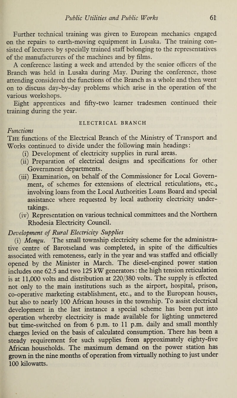 Further technical training was given to European mechanics engaged on the repairs to earth-moving equipment in Lusaka. The training con¬ sisted of lectures by specially trained staff belonging to the representatives of the manufacturers of the machines and by films. A conference lasting a week and attended by the senior officers of the Branch was held in Lusaka during May. During the conference, those attending considered the functions of the Branch as a whole and then went on to discuss day-by-day problems which arise in the operation of the various workshops. Eight apprentices and fifty-two learner tradesmen continued their training during the year. ELECTRICAL BRANCH Functions The functions of the Electrical Branch of the Ministry of Transport and Works continued to divide under the following main headings: (i) Development of electricity supplies in rural areas. (ii) Preparation of electrical designs and specifications for other Government departments. (iii) Examination, on behalf of the Commissioner for Local Govern¬ ment, of schemes for extensions of electrical reticulations, etc.,, involving loans from the Local Authorities Loans Board and special assistance where requested by local authority electricity under¬ takings. (iv) Representation on various technical committees and the Northern Rhodesia Electricity Council. Development of Rural Electricity Supplies (i) Mongu. The small township electricity scheme for the administra¬ tive centre of Barotseland was completed, in spite of the difficulties associated with remoteness, early in the year and was staffed and officially opened by the Minister in March. The diesel-engined power station includes one 62.5 and two 125 kW generators: the high tension reticulation is at 11,000 volts and distribution at 220/380 volts. The supply is effected not only to the main institutions such as the airport, hospital, prison, co-operative marketing establishment, etc., and to the European houses, but also to nearly 100 African houses in the township. To assist electrical development in the last instance a special scheme has been put into operation whereby electricity is made available for lighting unmetered but time-switched on from 6 p.m. to 11 p.m. daily and small monthly charges levied on the basis of calculated consumption. There has been a steady requirement for such supplies from approximately eighty-five African households. The maximum demand on the power station has grown in the nine months of operation from virtually nothing to just under 100 kilowatts.