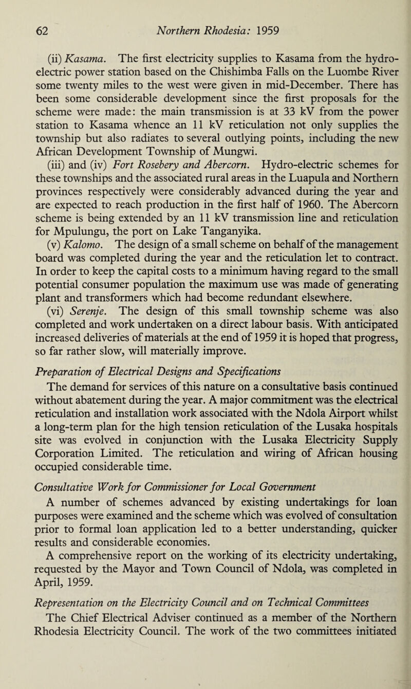 (ii) Kasama. The first electricity supplies to Kasama from the hydro¬ electric power station based on the Chishimba Falls on the Luombe River some twenty miles to the west were given in mid-December. There has been some considerable development since the first proposals for the scheme were made: the main transmission is at 33 kV from the power station to Kasama whence an 11 kV reticulation not only supplies the township but also radiates to several outlying points, including the new African Development Township of Mungwi. (iii) and (iv) Fort Rosebery and Abercorn. Hydro-electric schemes for these townships and the associated rural areas in the Luapula and Northern provinces respectively were considerably advanced during the year and are expected to reach production in the first half of 1960. The Abercorn scheme is being extended by an 11 kV transmission line and reticulation for Mpulungu, the port on Lake Tanganyika. (v) Kalomo. The design of a small scheme on behalf of the management board was completed during the year and the reticulation let to contract. In order to keep the capital costs to a minimum having regard to the small potential consumer population the maximum use was made of generating plant and transformers which had become redundant elsewhere. (vi) Serenje. The design of this small township scheme was also completed and work undertaken on a direct labour basis. With anticipated increased deliveries of materials at the end of 1959 it is hoped that progress, so far rather slow, will materially improve. Preparation of Electrical Designs and Specifications The demand for services of this nature on a consultative basis continued without abatement during the year. A major commitment was the electrical reticulation and installation work associated with the Ndola Airport whilst a long-term plan for the high tension reticulation of the Lusaka hospitals site was evolved in conjunction with the Lusaka Electricity Supply Corporation Limited. The reticulation and wiring of African housing occupied considerable time. Consultative Work for Commissioner for Local Government A number of schemes advanced by existing undertakings for loan purposes were examined and the scheme which was evolved of consultation prior to formal loan application led to a better understanding, quicker results and considerable economies. A comprehensive report on the working of its electricity undertaking, requested by the Mayor and Town Council of Ndola, was completed in April, 1959. Representation on the Electricity Council and on Technical Committees The Chief Electrical Adviser continued as a member of the Northern Rhodesia Electricity Council. The work of the two committees initiated