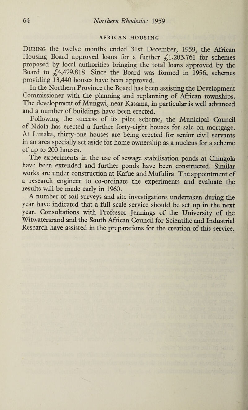 AFRICAN HOUSING During the twelve months ended 31st December., 1959, the African Housing Board approved loans for a further £1,203,761 for schemes proposed by local authorities bringing the total loans approved by the Board to £4,429,818. Since the Board was formed in 1956, schemes providing 13,440 houses have been approved. In the Northern Province the Board has been assisting the Development Commissioner with the planning and replanning of African townships. The development of Mungwi, near Kasama, in particular is well advanced and a number of buildings have been erected. Following the success of its pilot scheme, the Municipal Council of Ndola has erected a further forty-eight houses for sale on mortgage. At Lusaka, thirty-one houses are being erected for senior civil servants in an area specially set aside for home ownership as a nucleus for a scheme of up to 200 houses. The experiments in the use of sewage stabilisation ponds at Chingola have been extended and further ponds have been constructed. Similar works are under construction at Kafue and Mufulira. The appointment of a research engineer to co-ordinate the experiments and evaluate the results will be made early in 1960. A number of soil surveys and site investigations undertaken during the year have indicated that a full scale service should be set up in the next year. Consultations with Professor Jennings of the University of the Witwatersrand and the South African Council for Scientific and Industrial Research have assisted in the preparations for the creation of this service.